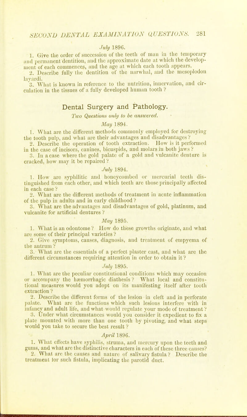 July 1896. 1. Give the order of succession of the lectli of mau in the temporary and permanent dentition, and the approximate date at which the develop- ment of each commences, and the age at which each tooth appears. 2. Describe fully the dentition of the narwhal, and the meaoplodou layardi. o. What is known in reference to the nutrition, innervation, and cir- culation in the tissues of a fully developed human tooth ? Dental Surgery and Pathology. Two Questions only to be answered. May 1894. 1. What are the different methods commonly employed for destroying the tooth pulp, and what are their advantages and disadvantages? 2. Describe the operation of tooth extraction. How is it performed in the case of incisors, canines, bicuspids, and molars in both jaws? 3. In a case where the gold palate of a gold and vulcanite denture is cracked, how may it be repaired ? July 1894. 1. How are syphilitic and honeycombed or mercurial teeth dis- tiuguished from each other, and which teeth are those principally affected in each case ? 2. What are the different methods of treatment in acute inflammation of the pulp in adults and in early childhood ? 3. What are the advantages and disadvantages of gold, platinum, and vulcanite for artificial dentures ? May 1895. 1. What is an odontome ? How do these growths originate, and what are some of their principal varieties ? 2. Give symptoms, causes, diagnosis, and treatment of empyema of the antrum ? 3. What arc the essentials of a perfect plaster cast, and what arc the different circumstances requiring attention in order to obtain it ? July 1895. 1. What are the peculiar constitutional conditions which may occasion or accompany the hemorrhagic diathesis ? What local and constitu- tional measures would you adopt on its manifesting itself after tooth extraction ? 2. Describe the different forms of the lesion in cleft and in perforate palate. What are the functions which such lesions interfere with in infancy and adult life, and what woidd regulate your mode of treatment V ::. Under what circumstances would you consider it expedient to fix a plate mounted with more than one tooth by pivoting, and what steps would you take to secure the best result ? April 1896. 1. What effects have syphilis, struma, and mercury upon the teeth and gums, and what arc the distinctive characters in each of these three causes? 2. What, are the causes and nature of salivary fistula? Describe the treatment for such fistula, implicating the parotid duct.