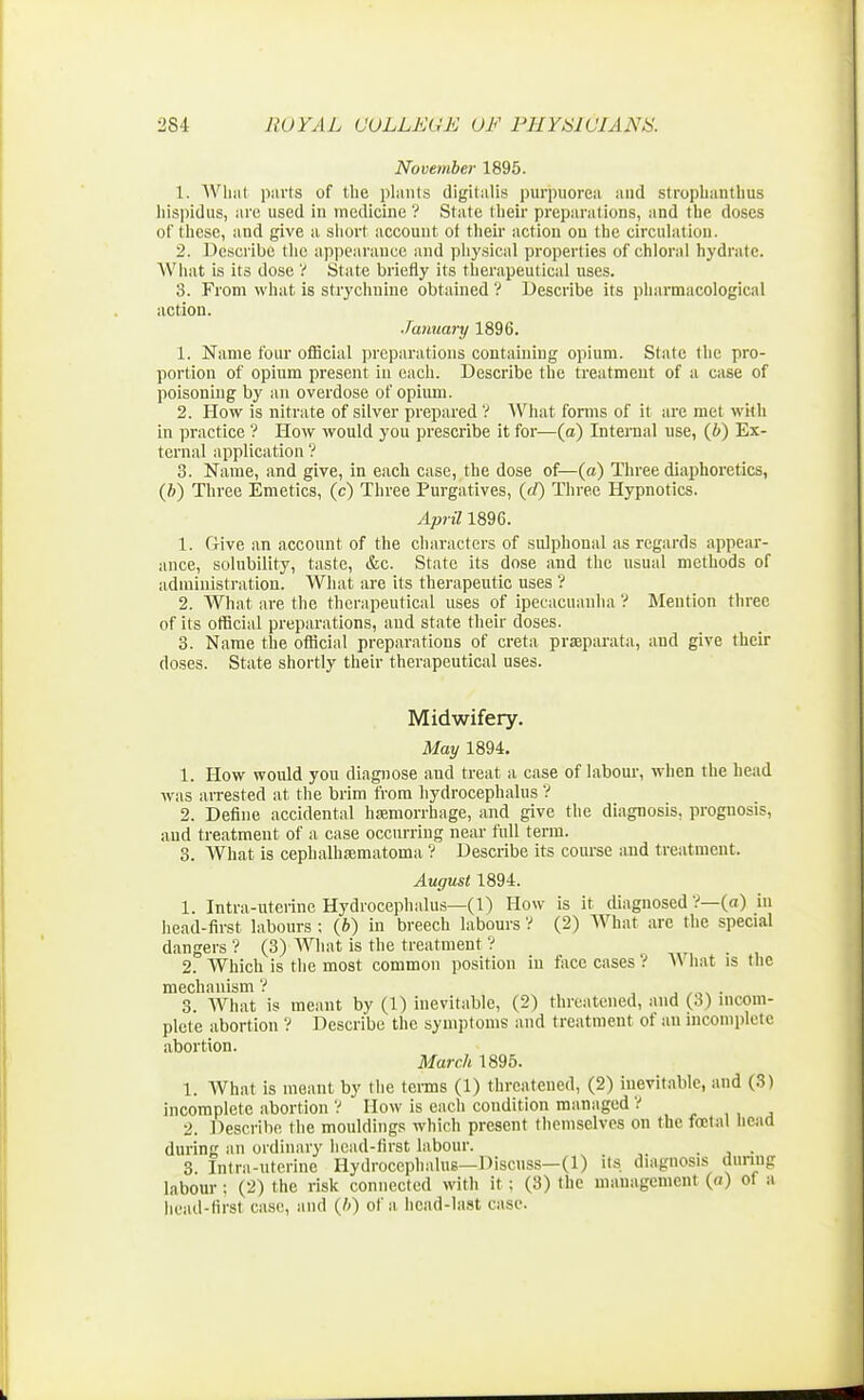 November 1895. 1. What parts of the plants digitalis purpuorca and stroplianthus hispidus, are used in medicine ? State their preparations, and the doses of these, and give a short account of their action on the circulation. 2. Describe the appearance and physical properties of chloral hydrate. What is its dose V State briefly its therapeutical uses. 3. From what is strychnine obtained ? Describe its pharmacological action. January 1896. 1. Name four official preparations containing opium. State the pro- portion of opium present in each. Describe the treatment of a case of poisoning by an overdose of opium. 2. How is nitrate of silver prepared V What forms of it are met with in practice ? How would you prescribe it for—(a) Internal use, (i) Ex- ternal application ? 3. Name, and give, in each case, the dose of—(a) Three diaphoretics, (ft) Three Emetics, (c) Three Purgatives, (d) Three Hypnotics. April 1896. 1. (Mve an account of the characters of sulphoual as regards appear- ance, solubility, taste, &c. State its dose and the usual methods of administration. What are its therapeutic uses ? 2. What are the therapeutical uses of ipecacuanha V Mention three of its official preparations, and state their doses. 3. Name the official preparations of creta prseparata, and give their doses. State shortly their therapeutical uses. Midwifery. May 1894. 1. How would you diagnose and treat a case of labour, when the head was arrested at the brim from hydrocephalus V 2. Define accidental haemorrhage, and give the diagnosis, prognosis, and treatment of a case occurring near full term. 3. What is cephalhematoma ? Describe its course and treatment. August 1894. 1. Intra-uterinc Hydrocephalus—(1) How is it diagnosed V—(a) in head-first labours : (b) in breech labours ? (2) What are the special dangers ? (3) What is the treatment ? 2. Which is the most common position in face cases ? W hat is the mechanism ? . 3. What is meant by (1) inevitable, (2) threatened, and ($) incom- plete abortion ? Describe the symptoms and treatment of an incomplete abortion. March 1895. 1. What is meant by the terms (1) threatened, (2) inevitable, and (3) incomplete abortion ? How is each condition managed ? 2. Describe the mouldings which present themselves on the foetal head during an ordinary head-first labour. , . 3. Intra-uterine Hydrocephalus—Discuss—(1) its diagnosis during labour ; (2) the risk connected with it : (3) the management (<i) of a liead-firsl case, and (/') of a head-last case.