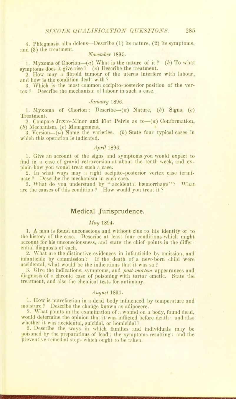 4. Phlegmasia alba dolens—Describe (1) its nature, (2) its symptoms, and (3) the treatment. November 1895. 1. .Myxoma of Chorion—(a) What is the nature of it? (b) To what symptoms does it give rise ? (c) Describe the treatment. 2. How may a fibroid tumour of the uterus interfere with labour, and how is the condition dealt with '? 3. Which is the most common occipito-posterior position of the ver- tex ? Describe the mechanism of labour in such a case. January 1896. 1. Myxoma of Chorion: Describe—(a) Nature, (b) Signs, (c) Treatment. 2. Compare Juxto-Minor and Flat Pelvis as to—(a) Conformation, (b) Mechanism, (c) Management. 3. Version—(a) Name the varieties, (b) State four typical cases in which this operation is indicated. April 1890. 1. Give an account of the signs and symptoms you would expect to find in a case of gravid retroversion at about the tenth week, and ex- plain how you would treat such a case. 2. In what ways may a right occipito-posterior vertex case termi- nate? Describe the mechanism in each case. 3. What do you understand by accidental haemorrhage? What are the causes of this condition ? How would you treat it ? Medical Jurisprudence. May 1894. 1. A man is found unconscious and without clue to his identity or to 1 tie history of the case. Describe at least four conditions which might account for his unconsciousness, ami state the chief points in the differ- ential diagnosis of each. 2. What are the distinctive evidences in infanticide by omission, and infanticide by commission ? If the death of a new-born child were accidental, what would be the indications that it was so? 3. Give the indications, symptoms, and post-mortem appearances and diagnosis of a chronic case of poisoning with tartar emetic. State the treatment, and also the chemical tests for antimony. August 1894. 1. How is putrefaction in a dead body influenced by temperature and moisture ? Describe the change known as adipocere. 2. What points in the examination of a wound on a body, found dead, would determine the opinion that it was inflicted before death : and also whether it was accidental, suicidal, or homicidal ? .;. Describe the ways in which families and individuals may be poisoned by the preparations of lead : the symptoms resulting: and the preventive remedial steps which ought i<> betaken.