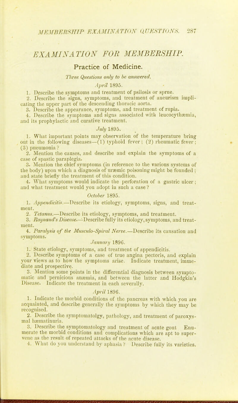 EXAMINATION FOR MEMBERSHIP. Practice of Medicine. Three Questions only to be answered. April 1895. 1. Describe the symptoms and treatment of psilosis or sprue. 2. Describe the signs, symptoms, and treatment of aneurism impli- cating the upper part of the descending thoracic aorta. 3. Describe the appearance, symptoms, and treatment of rupia. 4. Describe the symptoms and signs associated with leucocythamiia, and its prophylactic and curative treatment. July 1895. 1. What important points may observation of the temperature briug out in the following diseases—(1) typhoid fever; (2) rheumatic fever: (3) pneumonia ? 2. Mention the causes, and describe and explain the symptoms of a case of spastic paraplegia. 3. Mention the chief symptoms (in reference to the various systems of the body) upon which a diagnosis of uraemic poisoning might be founded ; and state briefly the treatment of this condition. 4. What symptoms would indicate the perforation of a gastric ulcer; and what treatment would you adopt in such a case? October 1895. 1. Appendicitis.—Describe its etiology, symptoms, signs, and treat- ment. 2. Tetanus.—Describe its etiology, symptoms, and treatment. 3. Raynaud's Disease—-Describe fully its etiology, symptoms, and treat- ment. 4. Paralysis of the Musculo-Spiral Nerve.—Describe its causation and symptoms. January 189G. 1. State etiology, symptoms, and treatment of appendicitis. 2. Describe symptoms of a case of true angina pectoris, and explain your views as to how the symptoms arise. Indicate treatment, imme- diate and prospective. 3. Mention some points in the differential diagnosis between sympto- matic and pernicious aiuemia, and between the latter and Hodgkin's Disease. Indicate the treatment in each severally. April 1896. 1. Indicate the morbid conditions of the pancreas with which you are acquainted, and describe generally the symptoms by which they may be recognised. 2. Describe the symptomatolgy, pathology, and treatment of paroxys- mal haematmnria. 3. Describe the symptomatology and treatment of acute gout Enu- merate the morbid conditions and complications which are apt to super- vene as the result of repealed attacks of the acute disease. •1. What do yon understand by aphasia? Describe fullv its varieties.