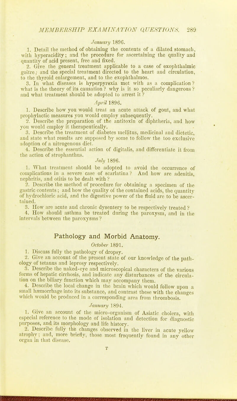 January 1896. 1. Detail the method of obtaining the contents of a dilated stomach, with hyperacidity; and the procedure for ascertaining the quality and quantity of acid present, free and fixed. 2. Give the general treatment applicable to a case of exophthalmic goitre; and the special treatment directed to the heart and circulation, to the thyroid enlargement, and to the exophthalmos. 3. In what diseases is hyperpyrexia met with as a complication ? what is the theory of its causation'? why is it so peculiarly dangerous ? and what treatment, should be adopted to arrest it? April 1896. 1. Describe how you would treat au acute attack of gout, and what prophylactic measures yon would employ subsequently. 2. Describe the preparation of the antitoxin of diphtheria, and how you would employ it therapeutically. 3. Describe the treatment of diabetes mellitus, medicinal and dietetic, and slate what results are supposed by some to follow the too exclusive adoption of a nitrogenous diet. 4. Describe the essential action of digitalis, and differentiate it from the action of strophanthus. July 1896. 1. What treatment should be adopted to avoid the occurrence of complications in a severe case of scarlatina ? And how are adenitis, nephritis, and otitis to be dealt with'? 2. Describe the method of procedure for obtaining a specimen of the gastric contents ; and how the quality of the contained acids, the quantity of hydrochloric acid, and the digestive power of the fluid are to be ascer- tained. 3. How are acute and chronic dysentery to be respectively treated ? 4. How should asthma be treated during the paroxysm, and in the intervals between the paroxysms ? Pathology and Morbid Anatomy. October 1891. 1. Discuss fully the pathology of dropsy. 2. Give an account of the present state of our knowledge of the path- ology of tetanus and leprosy respectively. 3. Describe the naked-eye and microscopical characters of the various tonus of hepatic cirrhosis, and indicate any disturbances of the circula- tion on the biliary function which may accompany them. 4. Describe the local change in the brain which would follow upon a small hemorrhage into its substance, and contrast these with the changes which would be produced in a corresponding area from thrombosis. ■January 1894. 1. Give an account of the micro-organism of Asiatic cholera, with especial reference to the mode of isolation and detection for diagnostic purposes, and its morphology and life history. 2. Describe fully the changes observed in the liver in acute yellow atrophy; and, more briefly, those most frequently found in any other organ in that disease. T