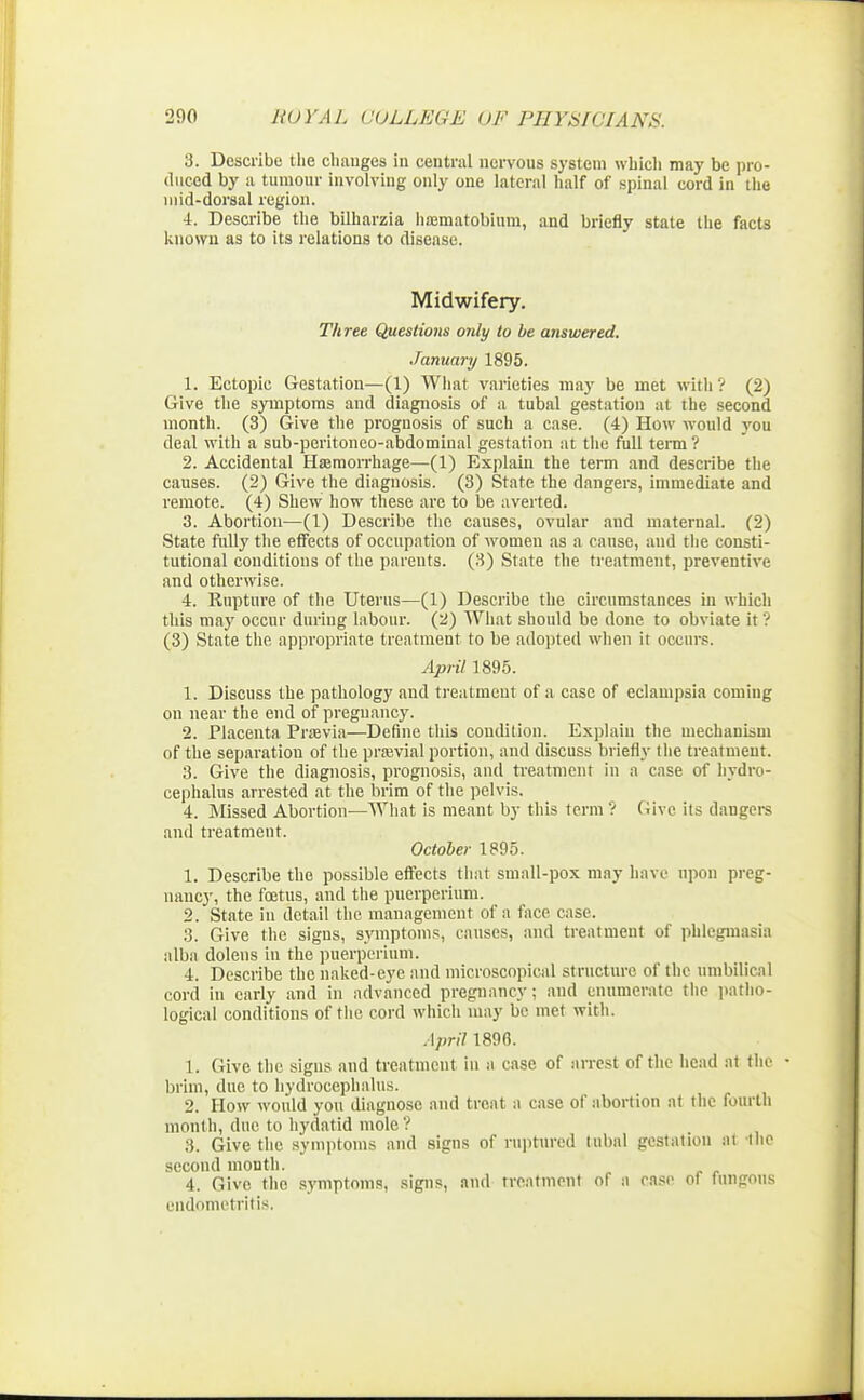 3. Describe the changes in central nervous system which may be pro- duced by a tumour involving only one lateral half of spinal cord in the mid-dorsal region. 4. Describe the bilharzia haematobium, and briefly state the facts known as to its relations to disease. Midwifery. Three Questions only to be answered. January 1895. 1. Ectopic Gestation—(1) What varieties may be met with? (2) Give the symptoms and diagnosis of a tubal gestation at the second month. (3) Give the prognosis of such a case. (4) How would you deal with a sub-peritoneo-abdominal gestation at the full term ? 2. Accidental Haemorrhage—(1) Explain the term and describe the causes. (2) Give the diagnosis. (3) State the dangers, immediate and remote. (4) Shew how these are to be averted. 3. Abortion—(1) Describe the causes, ovular and maternal. (2) State fully the effects of occupation of women as a cause, and the consti- tutional conditions of the parents. (3) State the treatment, preventive and otherwise. 4. Rupture of the Uterus—(1) Describe the circumstances in which this may occur during labour. (2) What should be done to obviate it ? (3) State the appropriate treatment to be adopted when it occurs. April 1895. 1. Discuss the pathology and treatment of a case of eclampsia coming on near the end of pregnancy. 2. Placenta Prsevia—Define this condition. Explain the mechanism of the separation of the praevial portion, and discuss briefly 1 lie treatment. 3. Give the diagnosis, prognosis, and treatment in a case of hydro- cephalus arrested at the brim of the pelvis. 4. Missed Abortion—What is meant by this term? Give its dangers and treatment. October 1895. 1. Describe the possible effects that small-pox may have upon preg- nancy, the foetus, and the puerperium. 2. State in detail the management of a face case. 3. Give the signs, symptoms, causes, and treatment of phlegmasia alba dolens in the puerperium. 4. Describe the naked-eye and microscopical structure of the umbilical cord in early and in advanced pregnancy; and enumerate the patho- logical conditions of the cord which may be met with. April 1896. 1. Give the signs and treatment in n case of arrest of the head at the • brim, due to hydrocephalus. 2. How would you diagnose and treat a case of abortion at the fourth month, due to hydatid mole? 3. Give the symptoms and signs of ruptured tubal gestation at the second month. 4. Give the symptoms, signs, and treatment of a case of fungous endometritis.