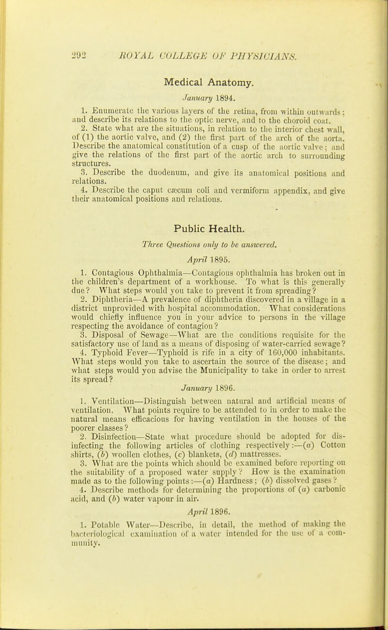 Medical Anatomy. January 1894. 1. Enumerate tlie various layers of the retina, from within outwards; and describe its relations to the optic nerve, and to the choroid coat. 2. State what are the situations, in relation to the interior chest wall, of (1) the aortic valve, and (2) the first part of the arch of the aorta. Describe the anatomical constitution of a cusp of the aortic valve ; and give the relations of the first part of the aortic arch to surrounding structures. 3. Describe the duodenum, and give its anatomical positions and relations. 4. Describe the caput caecum coli and vermiform appendix, and give their anatomical positions and relations. Public Health. Three Questions only to be answered. April 1895. 1. Contagious Ophthalmia—Contagious ophthalmia has broken out in the children's department of a workhouse. To what is this generally due? What steps would you take to prevent it from spreading? 2. Diphtheria—A prevalence of diphtheria discovered in a village in a district unprovided with hospital accommodation. What considerations would chiefly influence you in your advice to persons in the village respecting the avoidance of contagion? 3. Disposal of Sewage—What are the conditions requisite for the satisfactory use of land as a means of disposing of water-carried sewage? 4. Typhoid Fever—Typhoid is rife in a city of 160,000 inhabitants. What steps would you take to ascertain the source of the disease; and what steps would you advise the Municipality to take in order to arrest its spread? January 1896. 1. Ventilation—Distinguish between natural and artificial means of ventilation. What points require to be attended to in order to make the natural means efficacious for having ventilation in the houses of the poorer classes ? 2. Disinfection—State what procedure should be adopted for dis- infecting the following articles of clothing respectively:—(«) Cotton shirts, (6) woollen clothes, (c) blankets, (d) mattresses. 3. What arc the points which should be examined before reporting on the suitability of a proposed water supply? How is the examination made as to the following points :—(o) Hardness; (b) dissolved gases ? 4. Describe methods for determining the proportions of («) carbonic acid, and (6) water vapour iu air. April 1896. 1. Potable Water—Describe, in detail, the method of making the bacteriological examination of a water intended for the use of a com- munity.