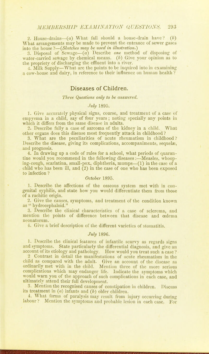2. House-drains—(a) What fall should u house-drain have? (ft) What arrangements may be made to prevent the entrance of sewer gases into the house'?—{Sketches may be used in illustration.) 8. Disposal of Sewage—(a) Describe one method of disposing of water-carried sewage by chemical means, (ft) Give your opinion as to the propriety of discharging the effluent into a river. '.. Milk Supply—What are the points to be inquired into in examining a cow-house and dairy, in reference to their influence on human health V Diseases of Children. Three Questions only to be answered. July 1895. 1. Give accurately physical signs, course, and treatment of a case of empyema in a child, say of four years; noting specially any points in which it differs from the same disease in adults. 2. Describe fully a case of sarcoma of the kidney in a child. What other organs does this disease most frequently attack in childhood V 3. What are the peculiarities of acute rheumatism in childhood ? Describe the disease, giving its complications, accompaniments, sequela;, and prognosis. 4. In drawing up a code of rules for a school, what periods of quaran- tine would you recommend in the following diseases :—Measles, whoop- ing-cough, scarlatina, small-pox, diphtheria, mumps—(1) in the case of a child who has been ill, and (2) in the case of one who has been exposed to infection ? October 1895. 1. Describe the affections of the osseous system met with in con- genital syphilis, and state how you would differentiate them from those of a rachitic origin. 2. Give the causes, symptoms, and treatment of the condition known as  hydrocephaloid. 3. Describe the clinical characteristics of a case of sclerema, and mention the points of difference between that disease and oedema neonatorum. i. Give a brief description of the different varieties of stomatitis. July 1896. 1. Describe the clinical features of infantile scurvy as regards signs and symptoms. State particularly the differential diagnosis, and give an account of its etiology and pathology. How would you treat such a case ? 2 Contrast in detail the manifestations of acute rheumatism in the child as compared with the adult. Give an account of the disease as ordinarily met with in the child. Mention three of the more serious complications which may endanger life. Indicate the symptoms which would warn you of the approach of such complications in each case, and ultimately attend their full development. 3. Mention the recognised causes of constipation in children. Discuss its treatment in (a) infants and (ft) older children. 4. What forms of paralysis may result from injury occurring during labour V Mention the symptoms and probable lesion in each case. For