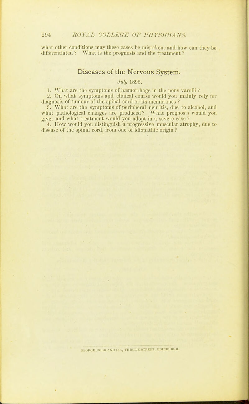 what other conditions may these cases be mistaken, and how can they be differentiated ? What is the prognosis and the treatment ? Diseases of the Nervous System. July 1895. 1. What are the symptoms of hemorrhage in the pons varolii ? 2. On what symptoms and clinical course would you mainly rely for diagnosis of tumour of the spinal cord or its membranes ? 3. What arc the symptoms of peripheral neuritis, due to alcohol, and what pathological changes are produced? What prognosis would you give, and what treatment would you adopt in a severe case ? 4. How would you distinguish a progressive muscular atrophy, due to disease of the spinal cord, from one of idiopathic origin ? UEORQX UtiBU AND CO., TIIICTLK STREET, KD1S1H ROU.