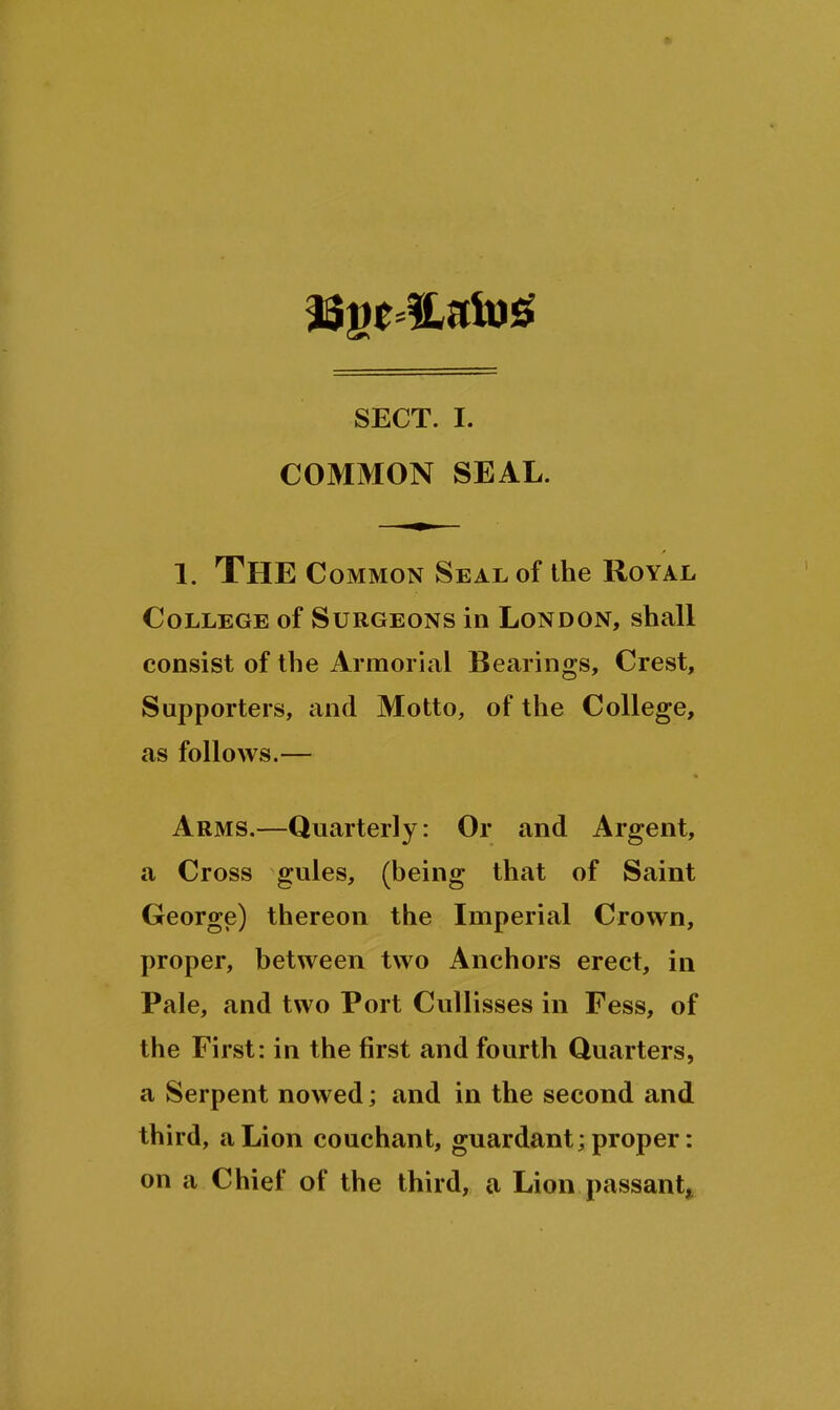 SECT. I. COMMON SEAL. 1. Thec OMMON Seal of the Royal. College of Surgeons in London, shall consist of the Armorial Bearings, Crest, Supporters, and Motto, of the College, as follows.— Arms.—Quarterly: Or and Argent, a Cross gules, (being that of Saint George) thereon the Imperial Crown, proper, between two Anchors erect, in Pale, and two Port Cullisses in Fess, of the First: in the first and fourth Quarters, a Serpent nowed; and in the second and third, a Lion couchant, guardant; proper: on a Chief of the third, a Lion passant^