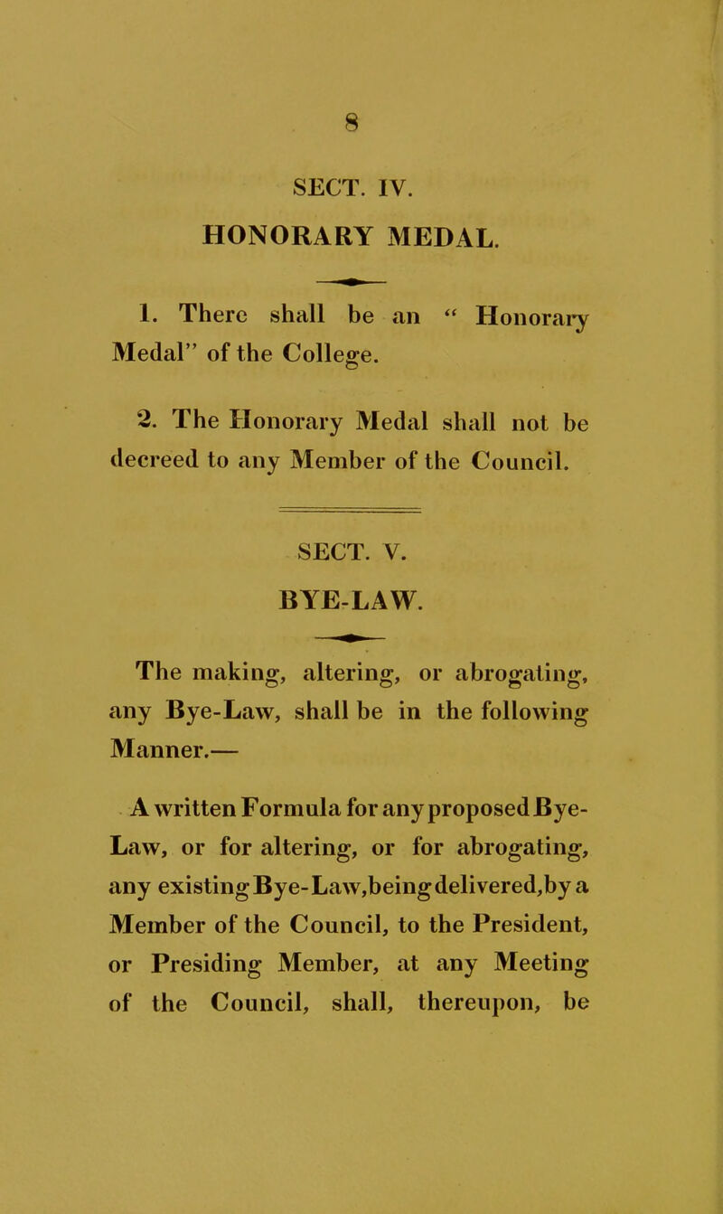 SECT. IV. HONORARY MEDAL. 1. There shall be an  Honorai-y Medal of the College. 2. The H onorary Medal shall not be decreed to any Member of the Council. SECT. V. BYELAW. The making, altering, or abrogating, any Bye-Law, shall be in the following Manner.— A written Formula for any proposed Bye- Law, or for altering, or for abrogating, any existing Bye- Law,being delivered,by a Member of the Council, to the President, or Presiding Member, at any Meeting of the Council, shall, thereupon, be