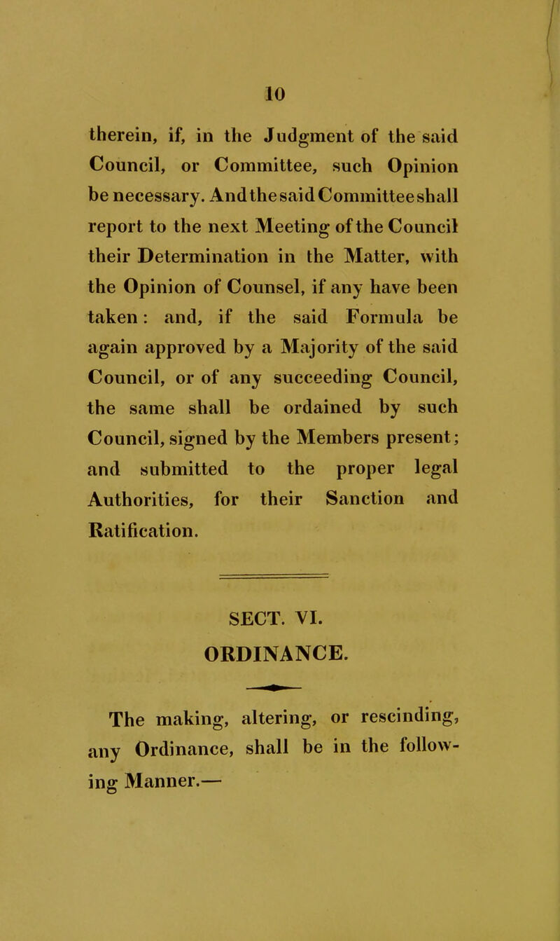 therein, if, in the Judgment of the said Council, or Committee, such Opinion be necessary. Andthe said Committee shall report to the next Meeting of the Council their Determination in the Matter, with the Opinion of Counsel, if any have been taken: and, if the said Formula be again approved by a Majority of the said Council, or of any succeeding Council, the same shall be ordained by such Council, signed by the Members present; and submitted to the proper legal Authorities, for their Sanction and Ratification. SECT. VI. ORDINANCE. The making, altering, or rescinding, any Ordinance, shall be in the follow- ing Manner.—