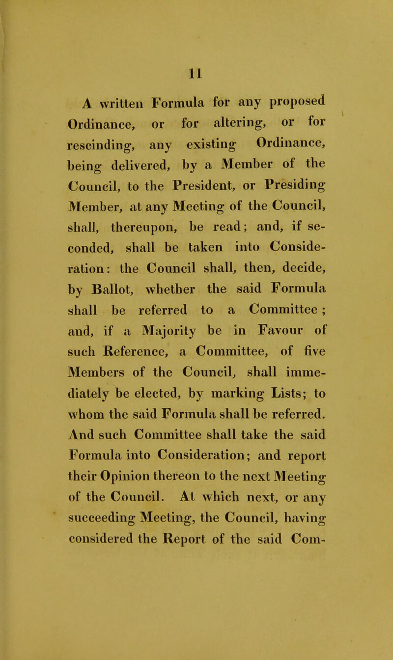 A written Formula for any proposed Ordinance, or for altering, or for rescinding, any existing Ordinance, being delivered, by a Member of tbe Council, to the President, or Presiding Member, at any Meeting of the Council, shall, thereupon, be read; and, if se- conded, shall be taken into Conside- ration: the Council shall, then, decide, by Ballot, whether the said Formula shall be referred to a Committee; and, if a Majority be in Favour of such Reference, a Committee, of five Members of the Council, shall imme- diately be elected, by marking Lists; to whom the said Formula shall be referred. And such Committee shall take the said Formula into Consideration; and report their Opinion thereon to the next Meeting of the Council. At which next, or any succeeding Meeting, the Council, having considered the Report of the said Com-