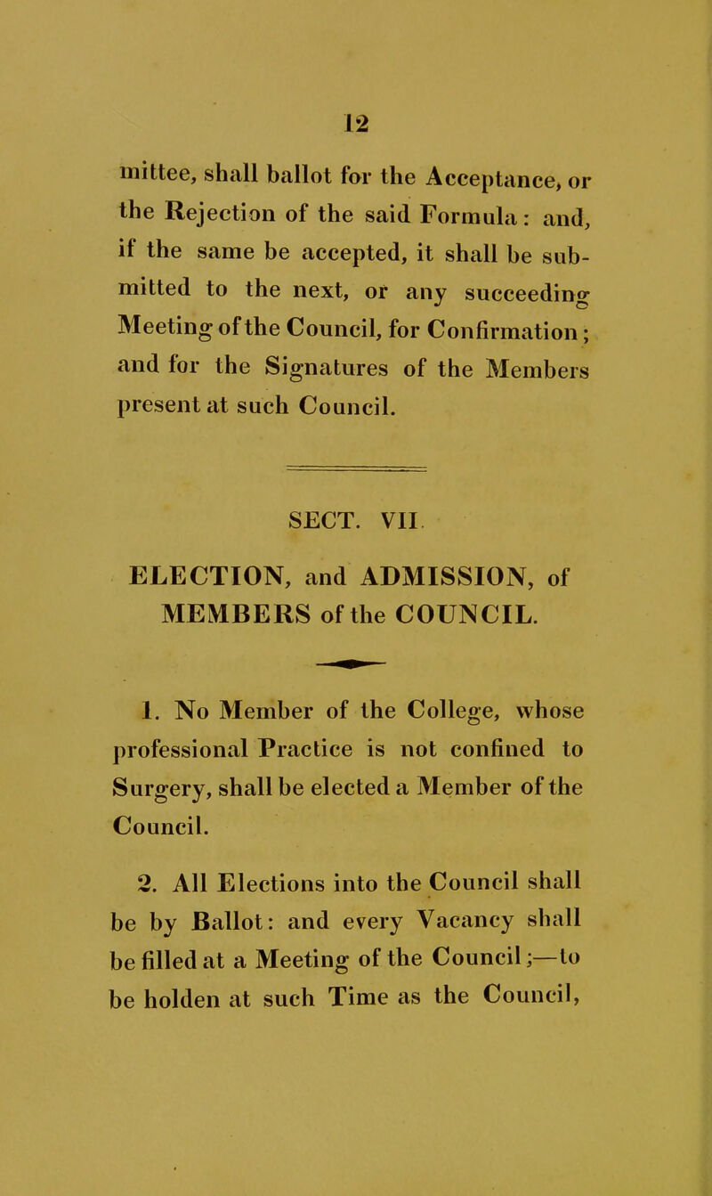 mittee, shall ballot far the Acceptance> or the Rejection of the said Formula: and, if the same be accepted, it shall be sub- mitted to the next, or any succeeding Meeting of the Council, for Confirmation; and for the Signatures of the Members present at such Council. SECT. VII ELECTION, and ADMISSION, of MEMBERS of the COUNCIL. 1. No Member of the College, whose professional Practice is not confined to Surgery, shall be elected a Member of the Council. 2. All Elections into the Council shall be by Ballot: and every Vacancy shall be filled at a Meeting of the Council;—to be holden at such Time as the Council,