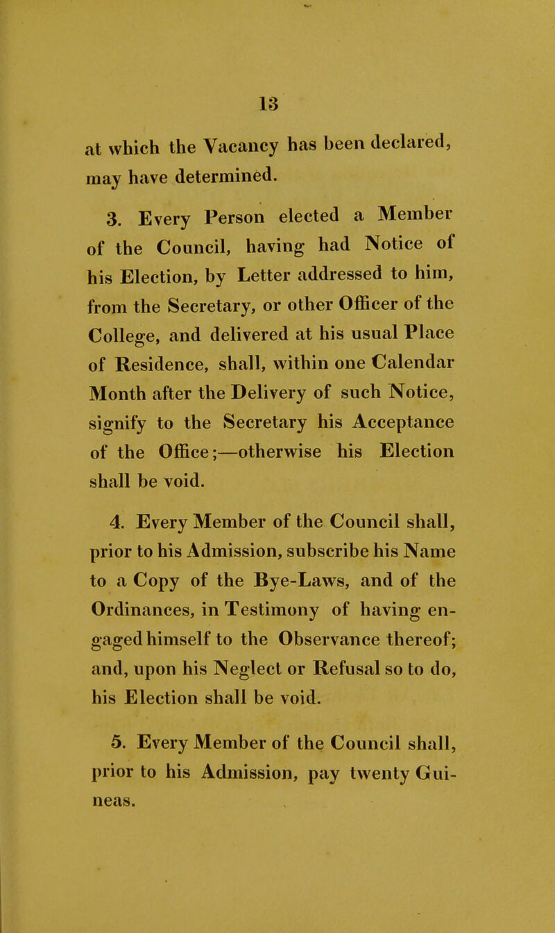 at which the Vacancy has been declared, may have determined. 3. Every Person elected a Member of the Council, having had Notice of his Election, by Letter addressed to him, from the Secretary, or other Officer of the College, and delivered at his usual Place of Residence, shall, within one Calendar Month after the Delivery of such Notice, signify to the Secretary his Acceptance of the Office;—otherwise his Election shall be void. 4. Every Member of the Council shall, prior to his Admission, subscribe his Name to a Copy of the Bye-Laws, and of the Ordinances, in Testimony of having en- gaged himself to the Observance thereof; and, upon his Neglect or Refusal so to do, his Election shall be void. 5. Every Member of the Council shall, prior to his Admission, pay twenty Gui- neas.