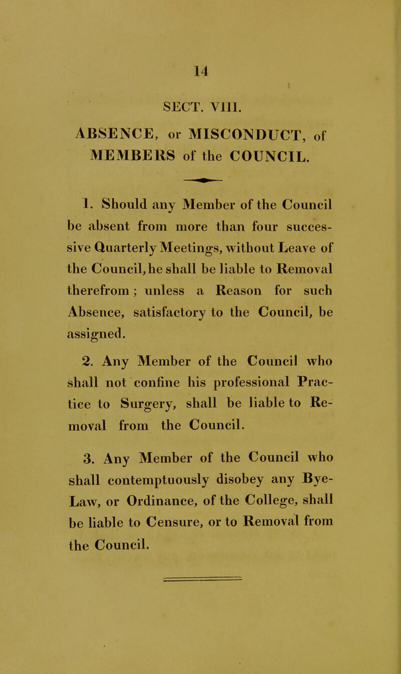 SECT. Vlll. ABSENCE, or MISCONDUCT, of MEMBERS of the COUNCIL. 1. Should any Member of the Council be absent from more than four succes- sive Quarterly Meetings, without Leave of the Council, he shall be liable to Removal therefrom; unless a Reason for such Absence, satisfactory to the Council, be assigned. 2. Any Member of the Council who shall not confine his professional Prac- tice to Surgery, shall be liable to Re- moval from the Council. 3. Any Member of the Council who shall contemptuously disobey any Bye- Law, or Ordinance, of the College, shall be liable to Censure, or to Removal from the Council.