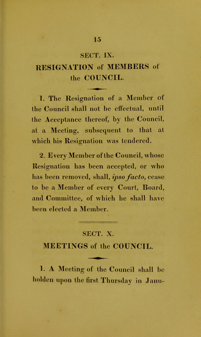 SECT. IX. RESIGNATION of MEMBERS of the COUNCIL. 1. The Resignation of a Member of the Council shall not be effectual, until the Acceptance thereof, by the Council, at a Meeting, subsequent to that at which his Resignation was tendered. 2. Every Member of the Council, whose Resignation has been accepted, or who has been removed, shall, ipso factOt cease to be a Member of every Court, Board, and Committee, of which he shall have been elected a Member. SECT. X. MEETINGS of the COUNCIL. 1. A Meeting of the Council shall be holden upon the first Thursday in Janu-