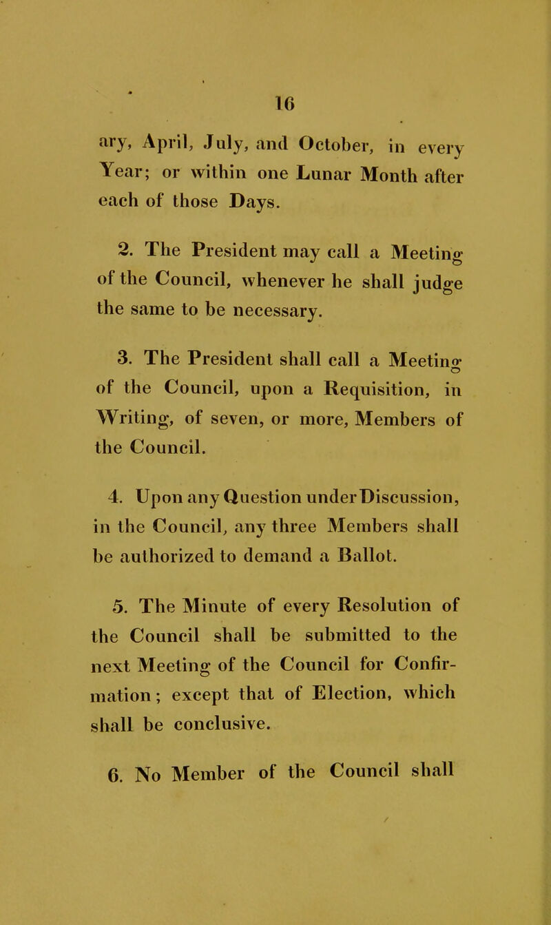 ary, April, July, and October, in every Year; or within one Lunar Month after each of those Days. 2. The President may call a Meeting of the Council, whenever he shall judge the same to be necessary. 3. The President shall call a Meetino- of the Council, upon a Requisition, in Writing, of seven, or more. Members of the Council. 4. Upon any Question under Discussion, in the Council, any three Members shall be authorized to demand a Ballot. 5. The Minute of every Resolution of the Council shall be submitted to the next Meeting of the Council for Confir- mation; except that of Election, which shall be conclusive. 6. No Member of the Council shall