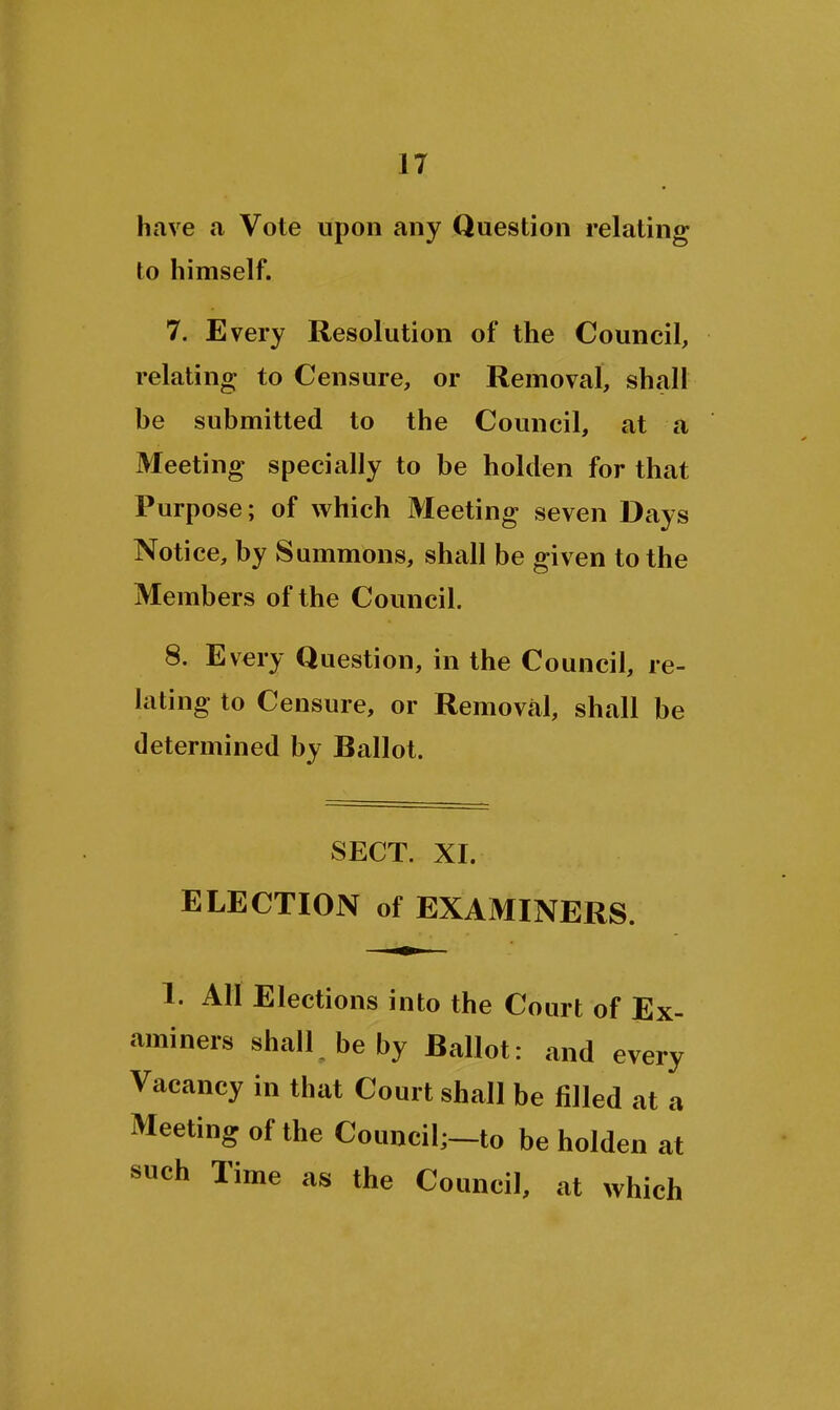 have a Vote upon any Question relating to himself. 7. Every Resolution of the Council, relating to Censure, or Removal, shall he submitted to the Council, at a Meeting specially to be holden for that Purpose; of which Meeting seven Days Notice, by Summons, shall be given to the Members of the Council. 8. Every Question, in the Council, re- lating to Censure, or Removal, shall be determined by Ballot. SECT. XI. ELECTION of EXAMINERS. 1. AH Elections into the Court of Ex- aminers shall be by Ballot: and every Vacancy in that Court shall be filled at a Meeting of the Council;-to be holden at such Time as the Council, at which