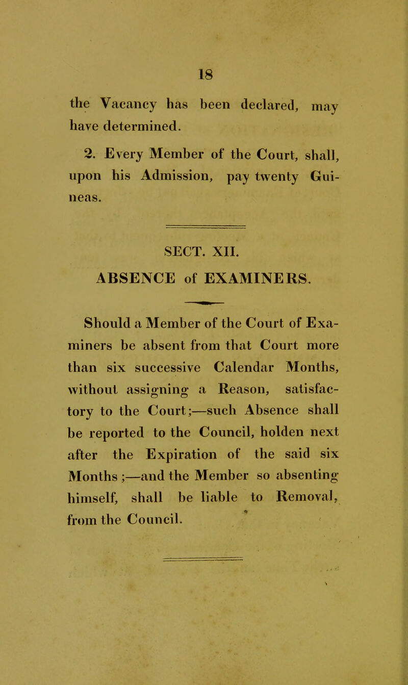 the Vacancy has been declared, may have determined. 2. Every Member of the Court, shall, upon his Admission, pay twenty Gui- neas. SECT. XII. ABSENCE of EXAMINERS. Should a Member of the Court of Exa- miners be absent from that Court more than six successive Calendar Months, without assio-nino; a Reason, satisfac- tory to the Court;—such Absence shall be reported to the Council, holden next after the Expiration of the said six Months ;—and the Member so absenting himself, shall be liable to Removal, from the Council.