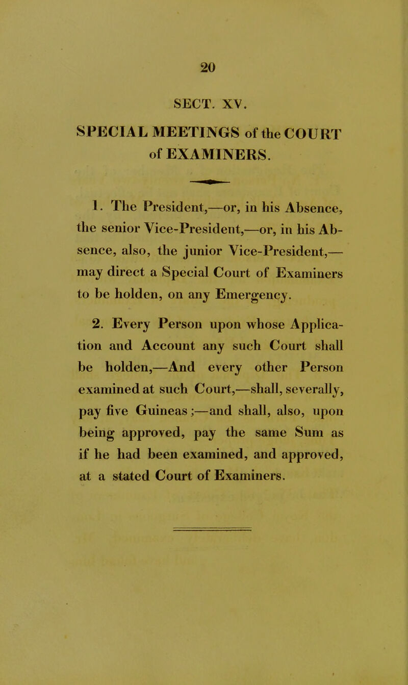 SECT. XV. SPECIAL MEETINGS of the COURT of EXAMINERS. 1. The President,—or, in his Absence, the senior Vice-President,—or, in his Ab- sence, also, the junior Vice-President,— may direct a Special Court of Examiners to be holden, on any Emergency. 2. Every Person upon whose Applica- tion and Account any such Court shall be holden,—And every other Person examined at such Court,—shall, severally, pay five Guineas;—and shall, also, upon being approved, pay the same Sum as if he had been examined, and approved, at a stated Court of Examiners.