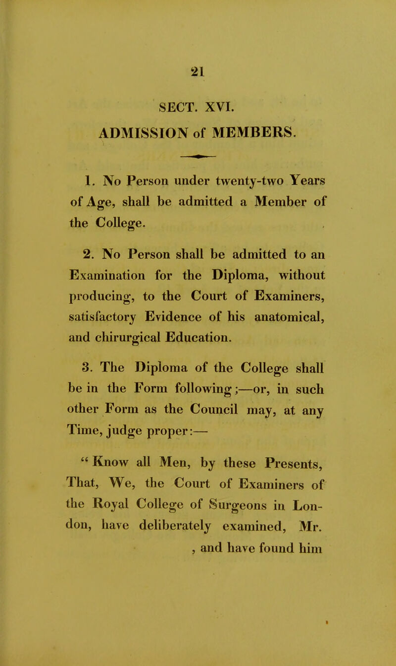 SECT. XVI. ADMISSION of MEMBERS. 1. No Person under twenty-two Years of Age, shall be admitted a Member of the College. 2. No Person shall be admitted to an Examination for the Diploma, without producing, to the Court of Examiners, satisfactory Evidence of his anatomical, and chirurgical Education. 3. The Diploma of the College shall be in the Form following;—or, in such other Form as the Council may, at any Time, judge proper:—  Know all Men, by these Presents, That, We, the Court of Examiners of the Royal College of Surgeons in Lon- don, have deliberately examined, Mr. , and have found him