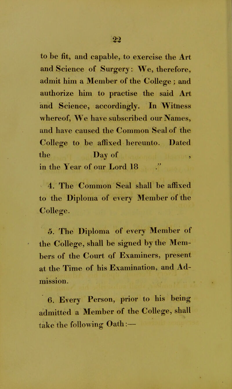 to be fit, and capable, to exercise tbe Art and Science of Surgery: We, therefore, admit him a Member of the College ; and authorize him to practise the said Art and Science, accordingly. In Witness whereof, We have subscribed our Names, and have caused the Common Seal of the College to be affixed hereunto. Dated the Day of , in the Year of our Lord 18 4. The Common Seal shall be affixed to the Diploma of every Member of the College. 5. The Diploma of every Member of the College, shall be signed by the Mem- bers of the Court of Examiners, present at the Time of his Examination, and Ad- mission. 6. Every Person, prior to his being admitted a Member of the College, shall take the following Oath:—