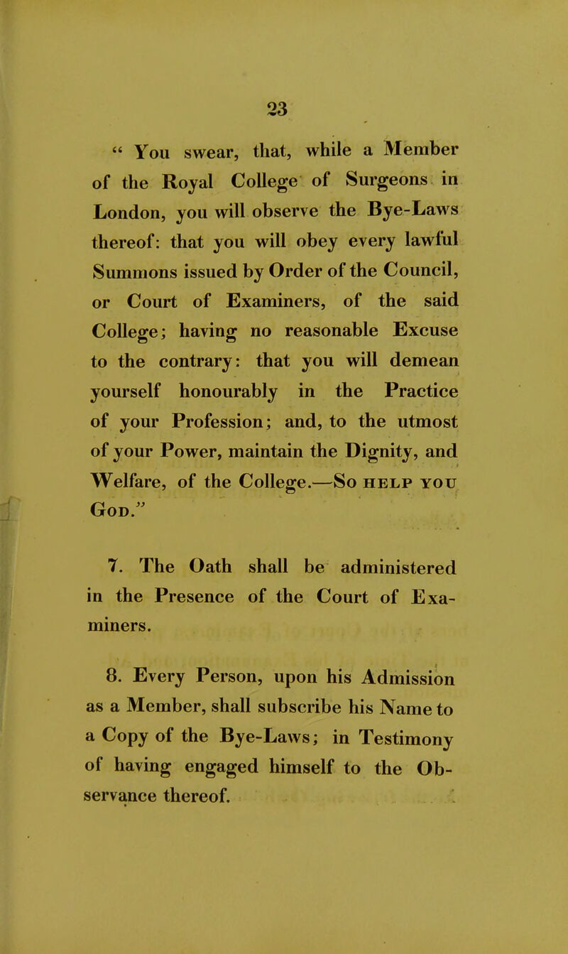  You swear, that, while a Member of the Royal College of Surgeons in London, you will observe the Bye-Laws thereof: that you will obey every lawful Summons issued by Order of the Council, or Court of Examiners, of the said College; having no reasonable Excuse to the contrary: that you will demean yourself honourably in the Practice of your Profession; and, to the utmost of your Power, maintain the Dignity, and Welfare, of the College.—So help you God. 7. The Oath shall be administered in the Presence of the Court of Exa- miners. 8. Every Person, upon his Admission as a Member, shall subscribe his Name to a Copy of the Bye-Laws; in Testimony of having engaged himself to the Ob- servance thereof.