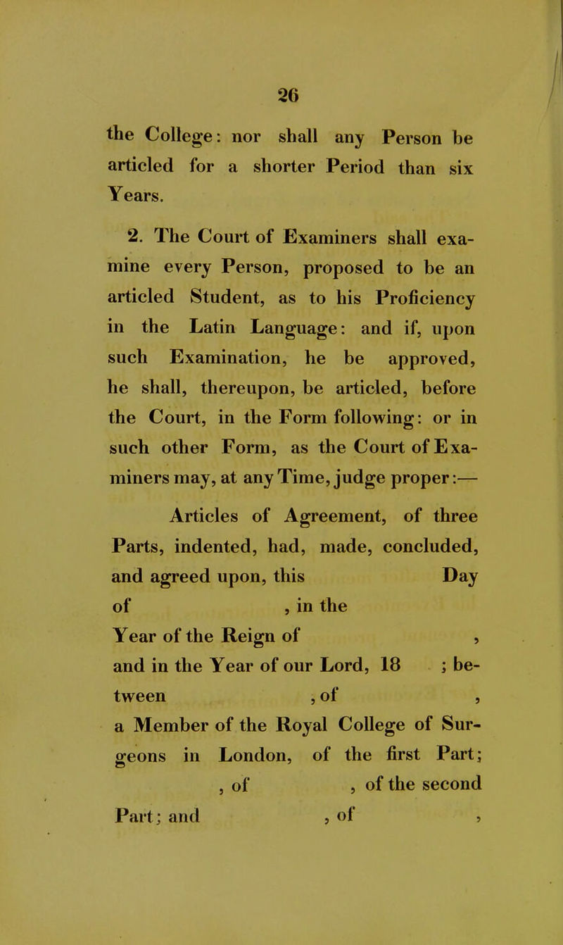 the College: nor shall any Person be articled for a shorter Period than six Years. 2. The Court of Examiners shall exa- mine every Person, proposed to be an articled Student, as to his Proficiency in the Latin Language: and if, upon such Examination, he be approved, he shall, thereupon, be articled, before the Court, in the Form following: or in such other Form, as the Court of Exa- miners may, at any Time, judge proper:— Articles of Agreement, of three Parts, indented, had, made, concluded, and agreed upon, this Day of , in the Year of the Reign of , and in the Year of our Lord, 18 ; be- tw^een , of , a Member of the Royal College of Sur- geons in London, of the first Part; , of , of the second Part; and , of ,