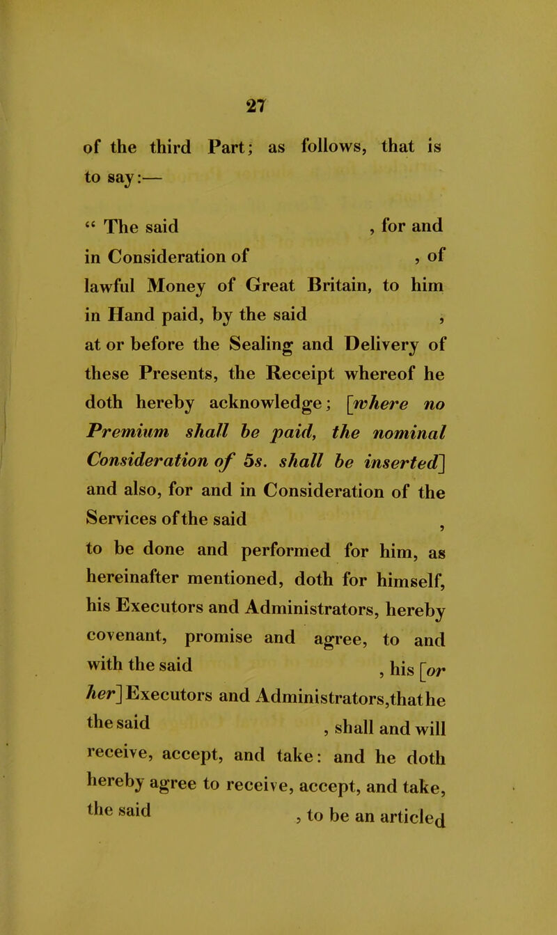 of the third Part; as follows, that is to say:—  The said , for and in Consideration of , of lawful Money of Great Britain, to him in Hand paid, by the said j at or before the Sealing and Delivery of these Presents, the Receipt whereof he doth hereby acknowledge; [where no Premium shall he paid, the nominal Consideration of 5s. shall be inserted] and also, for and in Consideration of the Services of the said , to be done and performed for him, as hereinafter mentioned, doth for himself, his Executors and Administrators, hereby covenant, promise and agree, to and with the said ^ his [or /ier] Executors and Administrators,thathe t^esaid , shall and will receive, accept, and take: and he doth hereby agree to receive, accept, and take, said , to be an articled