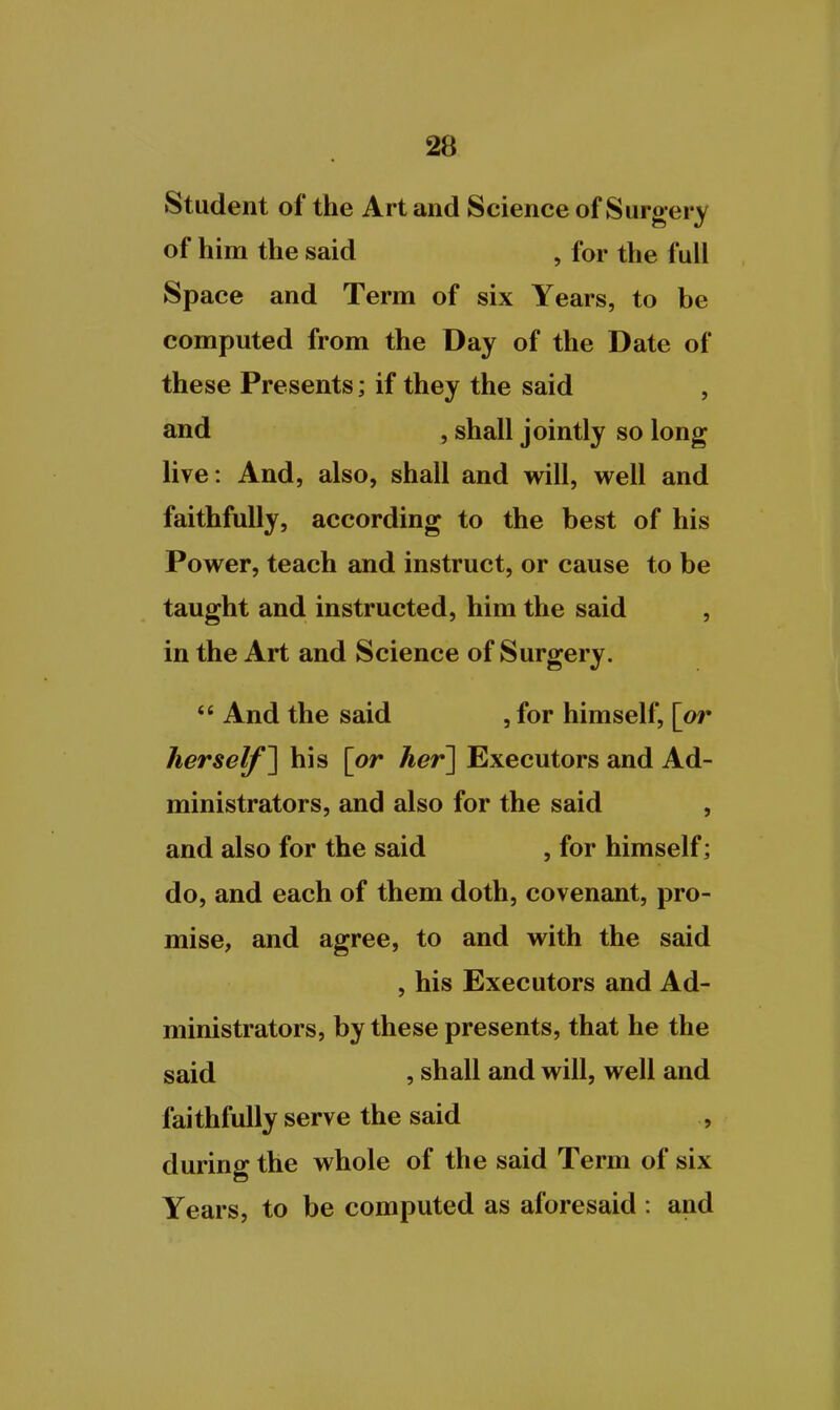Student of the Art and Science of Surgery of him the said , for the full Space and Term of six Years, to be computed from the Day of the Date of these Presents; if they the said , and , shall jointly so long live: And, also, shall and will, well and faithfully, according to the best of his Power, teach and instruct, or cause to be taught and instructed, him the said , in the Art and Science of Surgery. *' And the said , for himself, [or herself^ his [or her~\ Executors and Ad- ministrators, and also for the said , and also for the said , for himself; do, and each of them doth, covenant, pro- mise, and agree, to and with the said , his Executors and Ad- ministrators, by these presents, that he the said , shall and will, well and faithfully serve the said , during the whole of the said Term of six Years, to be computed as aforesaid : and