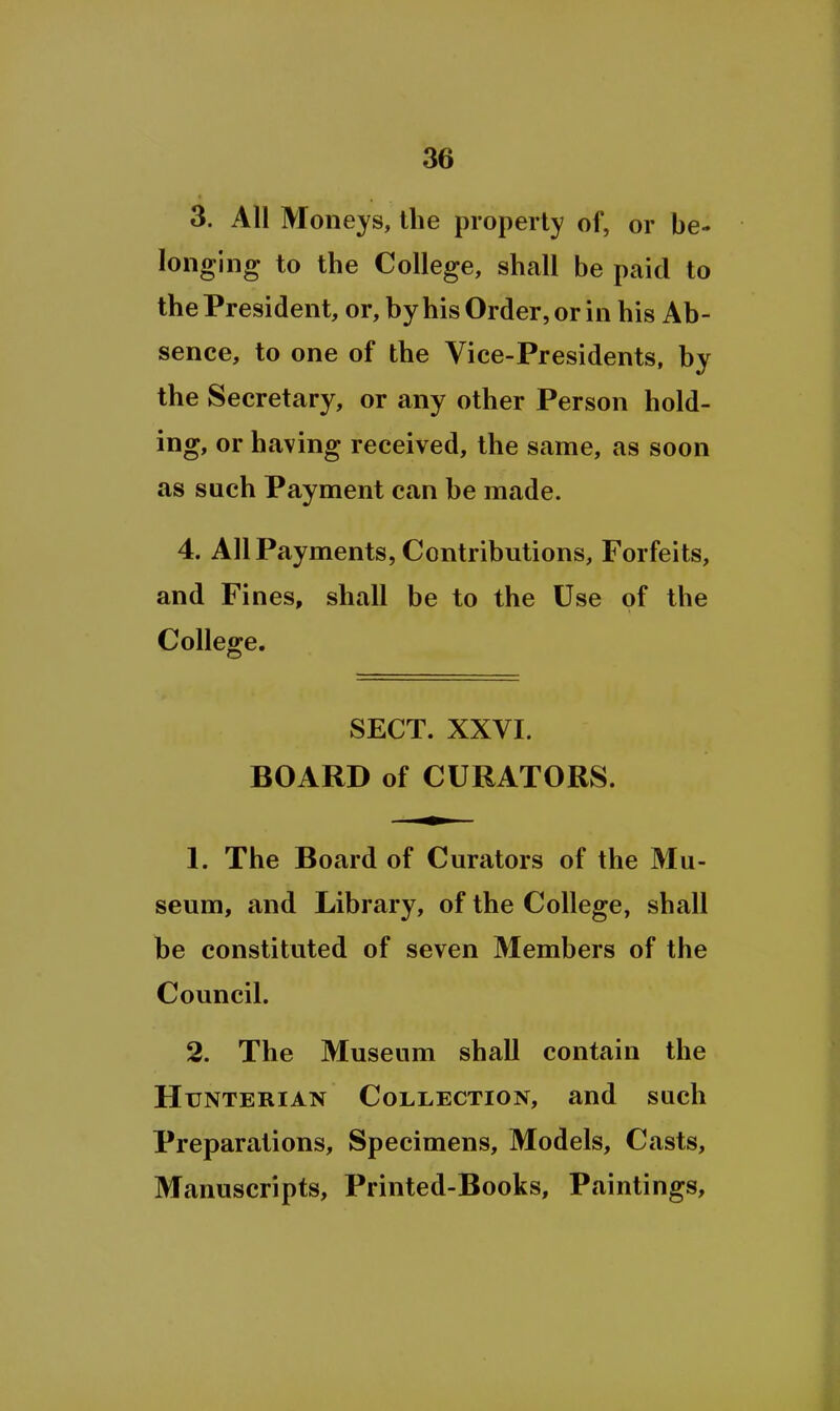 3. All Moneys, the properly of, or be- longing to the College, shall be paid to the President, or, by his Order, or in his Ab- sence, to one of the Vice-Presidents, by the Secretary, or any other Person hold- ing, or having received, the same, as soon as such Payment can be made. 4. All Payments, Contributions, Forfeits, and Fines, shall be to the Use of the College. SECT. XXVI. BOARD of CURATORS. 1. The Board of Curators of the Mu- seum, and Library, of the College, shall be constituted of seven Members of the Council. 2. The Museum shall contain the Htjnterian Collection, and such Preparations, Specimens, Models, Casts, Manuscripts, Printed-Books, Paintings,