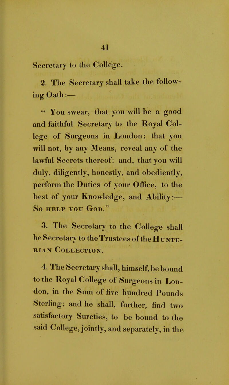 Secretary to the College. 2. The Secretary shall take the follow- mg Oath:—  You swear, that you will be a good and faithful Secretary to the Royal Col- lege of Surgeons in London; that you will not, by any Means, reveal any of the lawful Secrets thereof: and, that you will duly, diligently, honestly, and obediently, perform the Duties of your Office, to the best of your Knowledge, and Ability:— So HELP YOU God. 3. The Secretary to the College shall be Secretary to theTrustees of the Hunte- RiAN Collection. 4. The Secretary shall, himself, be bound to the Royal College of Surgeons in Lon- don, in the Sum of five hundred Pounds Sterling; and he shall, further, find two satisfactory Sureties, to be bound to the said College, jointly, and separately, in the