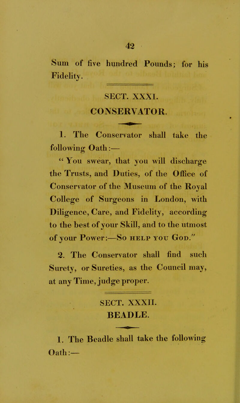 Sum of five hundred Pounds; for his Fidelity. SECT. XXXI. CONSERVATOR. 1. The Conservator shall take the following Oath:—  You swear, that you will discharge the Trusts, and Duties, of the Office of Conservator of the Museum of the Royal College of Surgeons in London, with Diligence, Care, and Fidelity, according to the best of your Skill, and to the utmost of your Power:—So help you God/' 2. The Conservator shall find such Surety, or Sureties, as the Council may, at any Time, judge proper. SECT. XXXII. BEADLE. 1. The Beadle shall take the following Oath:—