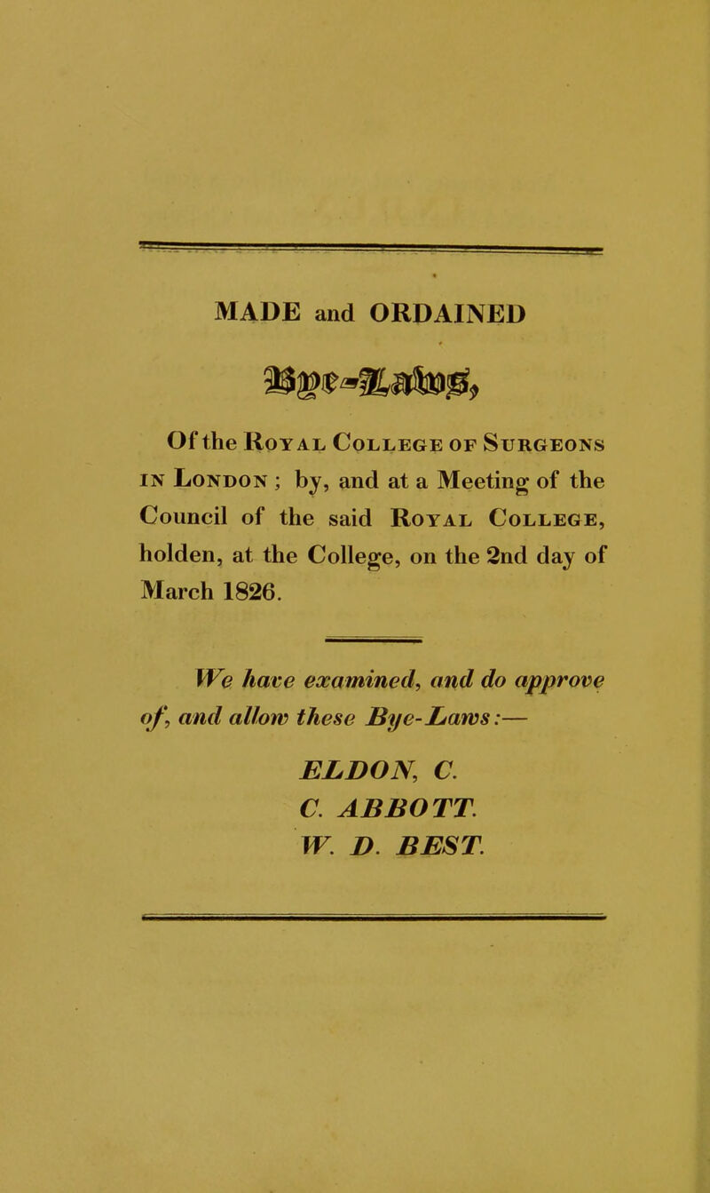 MADE and ORDAINED Of the Royal College of Surgeons IN London ; by, and at a Meeting of the Council of the said Royal College, holden, at the College, on the 2nd day of March 1826. We have examined, and do approve of, and allow these Bye-Laws:— ELDON, a a ABBOTT. W. D. BEST