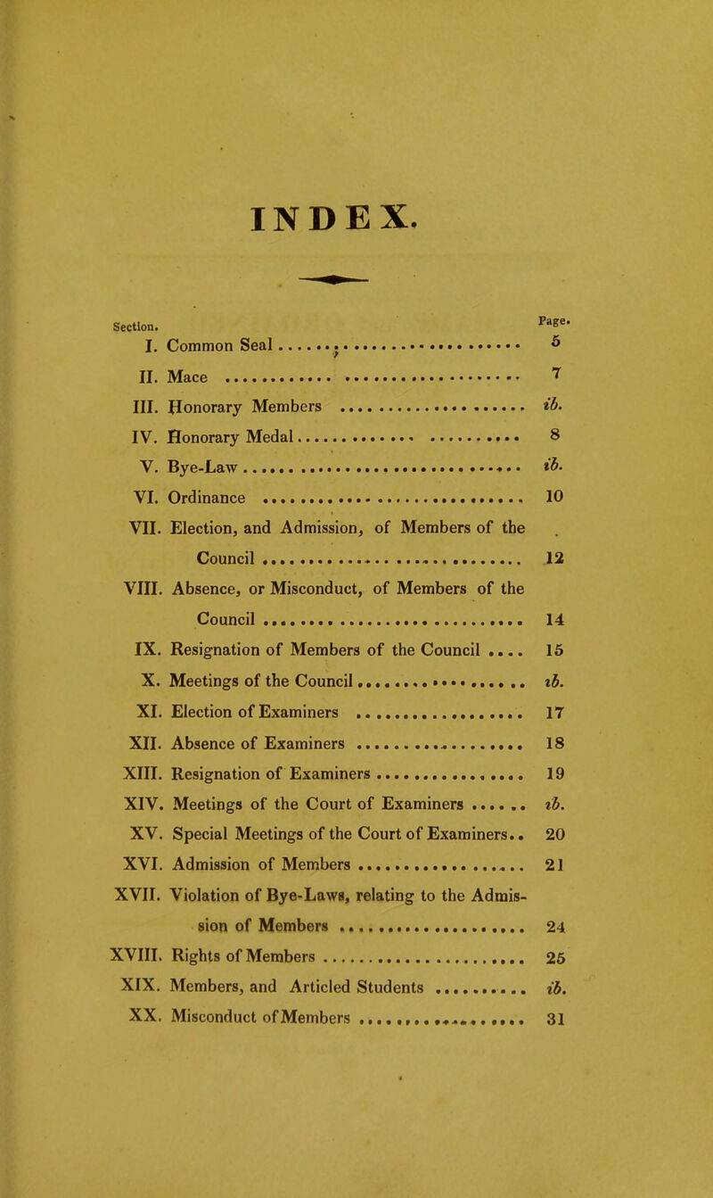 INDEX. Section. ^e*- I. Common Seal ^ II. Mace III. Honorary Members IV. Honorary Medal 8 V. Bye-Law ♦ • • YI. Ordinance 10 VII. Election, and Admission, of Members of the Council 12 VIII. Absence, or Misconduct, of Members of the Council 14 IX. Resignation of Members of the Council .... 16 X. Meetings of the Council tb. XI. Election of Examiners 17 XII. Absence of Examiners IS XIII. Resignation of Examiners 19 XIV. Meetings of the Court of Examiners ib. XV. Special Meetings of the Court of Examiners,. 20 XVI. Admission of Members 21 XVII. Violation of Bye-Laws, relating to the Admis- sion of Members 24 XVIII. Rights of Members 25 XIX. Members, and Articled Students ib. XX. Misconduct of Members 31 4