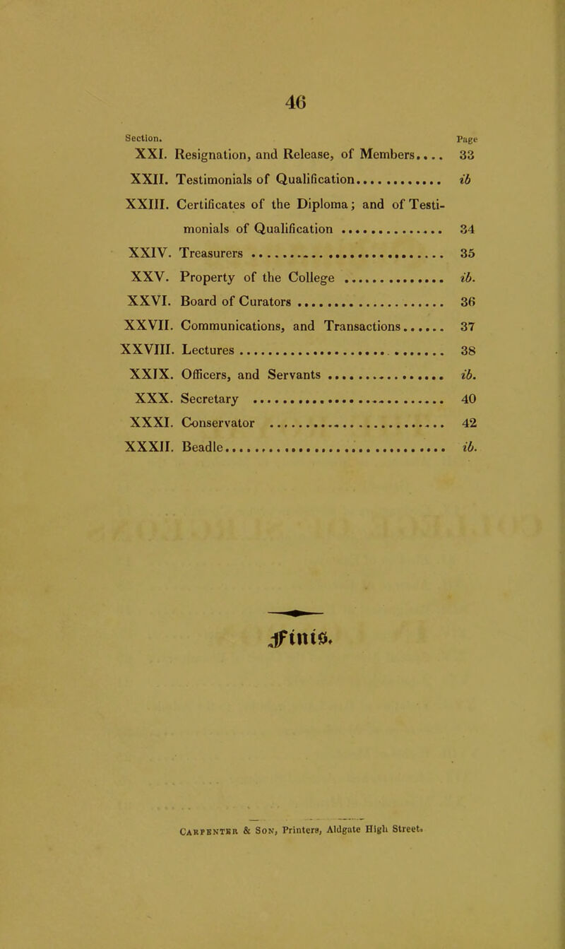 Section. Page XXI. Resignation, and Release, of Members,,.. 33 XXII. Testimonials of Qualification ib XXIII. Certificates of the Diploma; and of Testi- monials of Qualification 34 XXIV. Treasurers 35 XXV. Property of the College ib. XXVI. Board of Curators 36 XXVII. Communications, and Transactions 37 XXVIII. Lectures 38 XXIX. Officers, and Servants ib. XXX. Secretary 40 XXXI. Conservator 42 XXXII. Beadle ib. Cakpbnter & Son, Printcra, Aldgate HIkU Street.