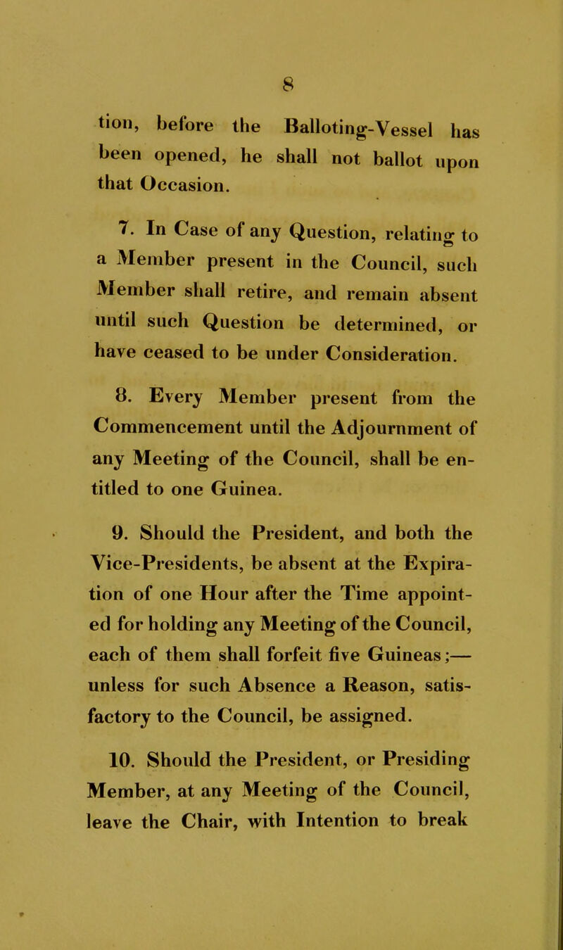 tion, before the Balloting-Vessel has been opened, he shall not ballot upon that Occasion. 7. In Case of any Question, relatino- to a Member present in the Council, such Member shall retire, and remain absent until such Question be determined, or have ceased to be under Consideration. 8. Every Member present from the Commencement until the Adjournment of any Meeting of the Council, shall be en- titled to one Guinea. 9. Should the President, and both the Vice-Presidents, be absent at the Expira- tion of one Hour after the Time appoint- ed for holding any Meeting of the Council, each of them shall forfeit five Guineas;— unless for such Absence a Reason, satis- factory to the Council, be assigned. 10. Should the President, or Presiding Member, at any Meeting of the Council, leave the Chair, with Intention to break