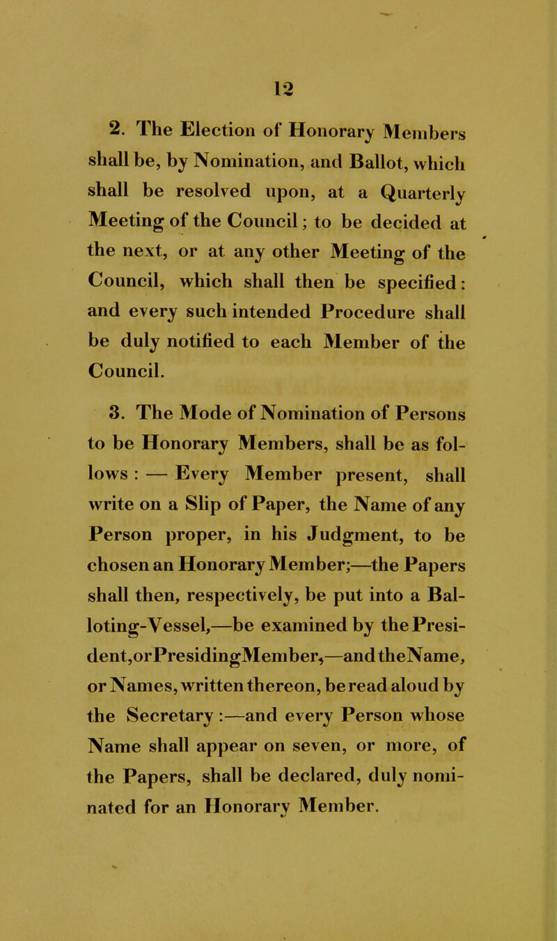 2. The Election of Honorary Members shall be, by Nomination, and Ballot, which shall be resolved upon, at a Quarterly Meeting of the Council; to be decided at the next, or at any other Meeting of the Council, which shall then be specified: and every such intended Procedure shall be duly notified to each Member of the Council. 3. The Mode of Nomination of Persons to be Honorary Members, shall be as fol- lows : — Every Member present, shall write on a Slip of Paper, the Name of any Person proper, in his Judgment, to be chosen an Honorary Member;—the Papers shall then, respectively, be put into a Bal- loting-Vessel,—be examined by the Presi- dent,orPresidingMember^—andtheName, or Names, written thereon, be read aloud by the Secretary :—and every Person whose Name shall appear on seven, or more, of the Papers, shall be declared, duly nomi- nated for an Honorary Member.