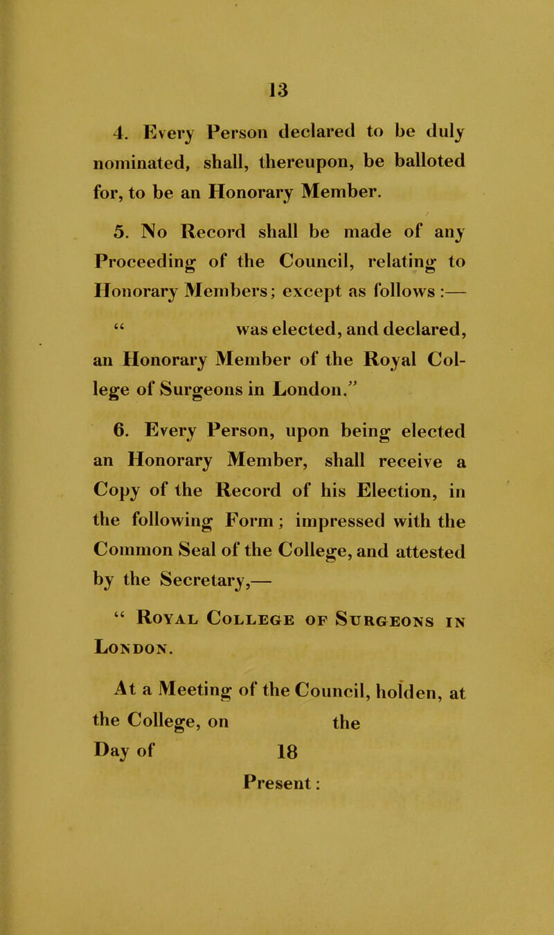 4. Every Person declared to be duly nominated, shall, thereupon, be balloted for, to be an Honorary Member. 5. No Record shall be made of any Proceeding of the Council, relating to Honorary Members; except as follows :—  was elected, and declared, an Honorary Member of the Royal Col- lege of Surgeons in London/' 6. Every Person, upon being elected an Honorary Member, shall receive a Copy of the Record of his Election, in the following Form; impressed with the Common Seal of the College, and attested by the Secretary,—  Royal College of Surgeons in London. At a Meeting of the Council, holden, at the College, on the Day of 18 Present: