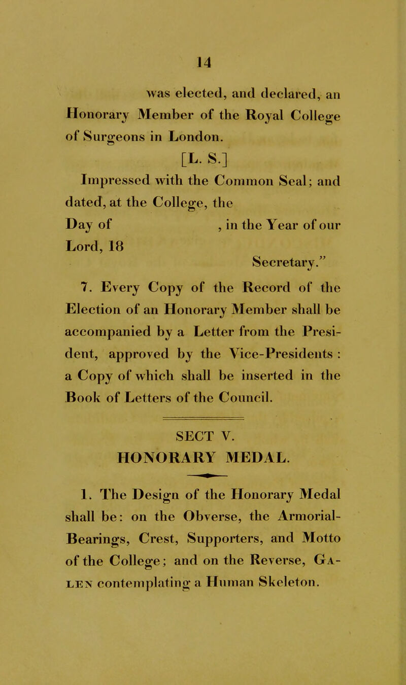 was elected, and declared, an Honorary Member of the Royal College of Surgeons in London. [L. S.] Impressed with the Common Seal; and dated, at the College, the Day of , in the Year of our Lord, 18 Secretary. 7. Every Copy of the Record of the Election of an Honorary Member shall be accompanied by a Letter from the Presi- dent, approved by the Vice-Presidents : a Copy of which shall be inserted in the Book of Letters of the Council. SECT V. HONORARY MEDAL. 1» The Design of the Honorary Medal shall be: on the Obverse, the Armorial- Bearings, Crest, Supporters, and Motto of the College; and on the Reverse, Ga- len contemplating a Human Skeleton.