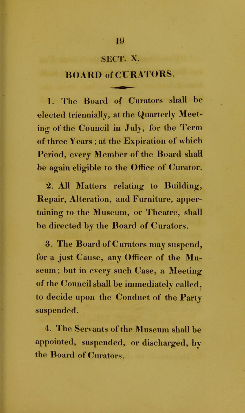 SECT. X. BOARD of CURATORS. 1. The Board of Curators shall be elected triennially, at the Quarterly Meet- ing of the Council in July, for the Term of three Years; at the Expiration of which Period, every Member of the Board shall be again eligible to the Office of Curator. 2. All Matters relating to Building, Repair, Alteration, and Furniture, apper- taining to the Museum, or Theatre, shall be directed by the Board of Curators. 3. The Board of Curators may suspend, for a just Cause, any Officer of the Mu- seum ; but in every such Case, a Meeting of the Council shall be immediately called, to decide upon the Conduct of the Party suspended. 4. The Servants of the Museum shall be appointed, suspended, or discharged, by the Board of Curators.