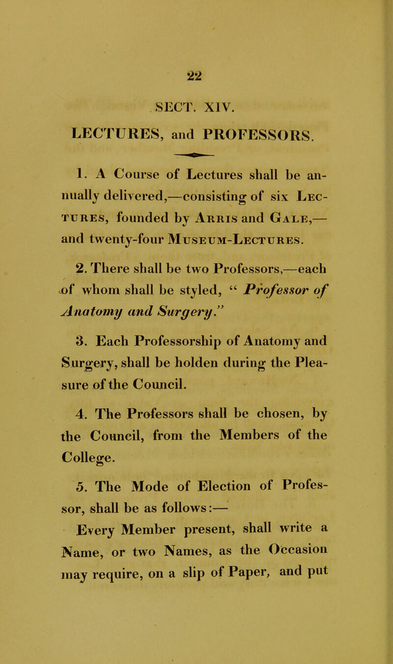 SECT. XIV. LECTURES, and PROFESSORS. 1. A Course of Lectures shall be an- nually delivered,—consisting of six Lec- tures, founded by Arris and Gale,— and twenty-four Museum-Lectures. 2. There shall be two Professors,—each ..of whom shall be styled,  Professor of yinatomy and Surgery. 3. Each Professorship of Anatomy and Surgery, shall be holden during the Plea- sure of the Council. 4. The Professors shall be chosen, by the Council, from the Members of the College. 5. The Mode of Election of Profes- sor, shall be as follows:— Every Member present, shall write a Name, or two Names, as the Occasion may require, on a slip of Paper, and put