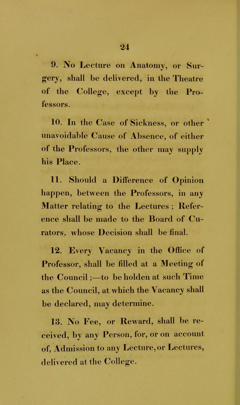 9. No Lecture on Anatomy, or Sur- gery, shall be delivered, in the Theatre of the College, except by the Pro- fessors. 10. In the Case of Sickness, or other * unavoidable Cause of Absence, of either of the Professors, the other may supply his Place. 11. Should a Difference of Opinion happen, between the Professors, in any Matter relating to the Lectures; Refer- ence shall be made to the Board of Cu- rators, whose Decision shall be final. 12. Every Vacancy in the Office of Professor, shall be filled at a Meeting of the Council;—to be holden at such Time as the Council, at which the Vacancy shall be declared, may determine. 13. No Fee, or Reward, shall be re- ceived, by any Person, for, or on account of, Admission to any Lecture, or Lectures, deUvered at the College.