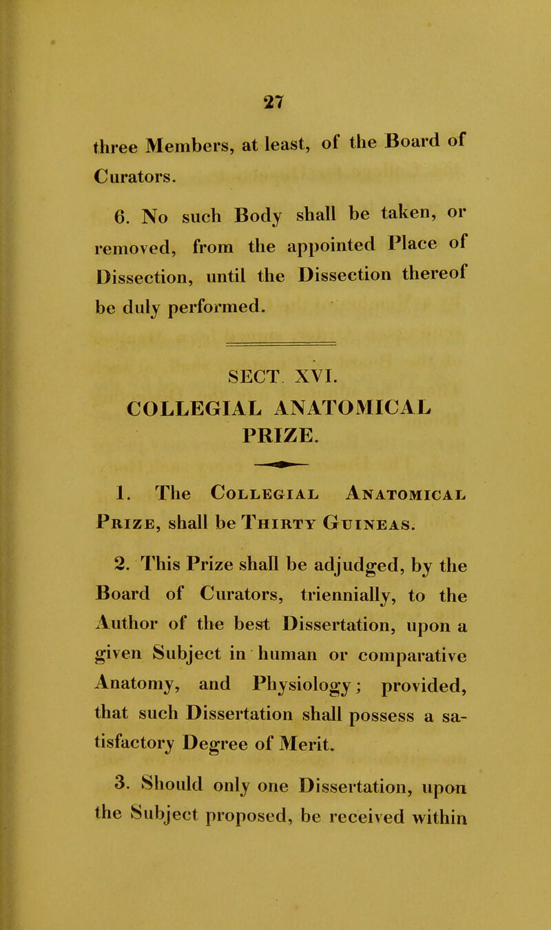 three Members, at least, of the Board of Curators. 6. No such Body shall be taken, or removed, from the appointed Place of Dissection, until the Dissection thereof be duly performed. SECT XYI. COLLEGIAL ANATOMICAL PRIZE. 1. The CoLLEGiAL Anatomical Prize, shall be Thirty Guineas. 2. This Prize shall be adjudged, by the Board of Curators, triennially, to the Author of the best Dissertation, upon a given Subject in human or comparative Anatomy, and Physiology; provided, that such Dissertation shall possess a sa- tisfactory Degree of Merit. 3. Should only one Dissertation, upon the Subject proposed, be received within