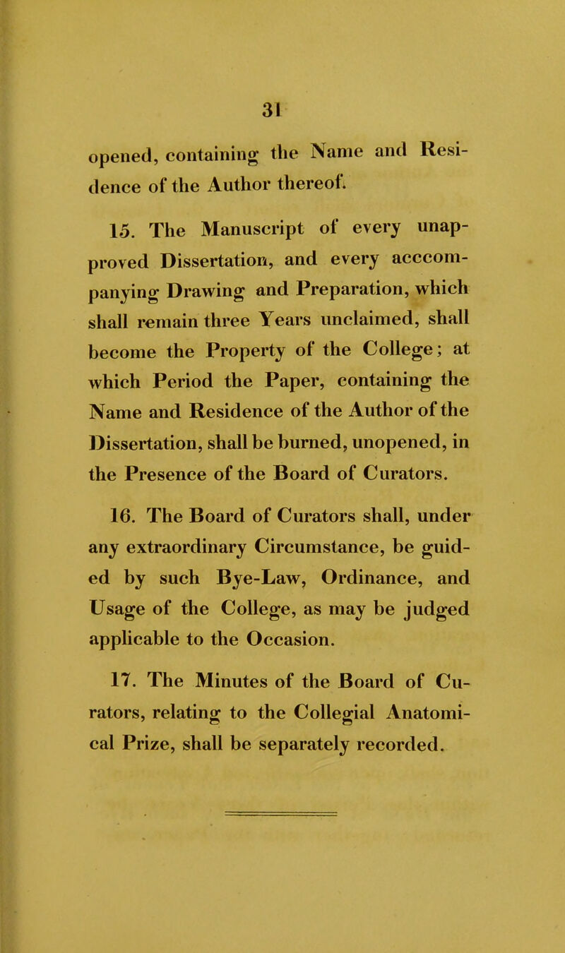 opened, containing the Name and Resi- dence of the Author thereof; 15. The Manuscript of every unap- proved Dissertation, and every acccom- panying Drawing and Preparation, which shall remain three Years unclaimed, shall become the Property of the College; at which Period the Paper, containing the Name and Residence of the Author of the Dissertation, shall be burned, unopened, in the Presence of the Board of Curators. 16. The Board of Curators shall, under any extraordinary Circumstance, be guid- ed by such Bye-Law, Ordinance, and Usage of the College, as may be judged applicable to the Occasion. 17. The Minutes of the Board of Cu- rators, relating to the Collegial Anatomi- cal Prize, shall be separately recorded.