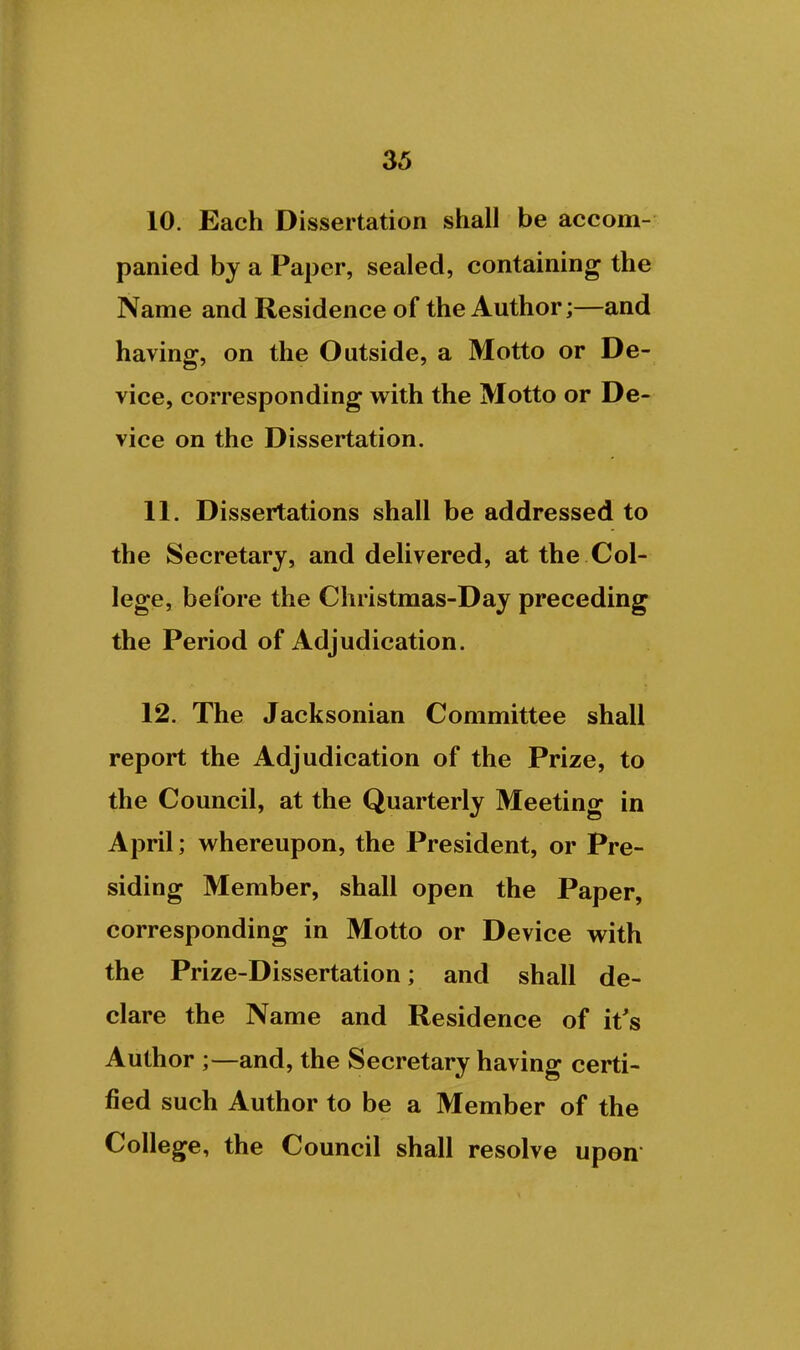 10. Each Dissertation shall be accom- panied by a Paper, sealed, containing the Name and Residence of the Author;—and having, on the Outside, a Motto or De- vice, corresponding with the Motto or De- vice on the Dissertation. 11. Dissertations shall be addressed to the Secretary, and delivered, at the Col- lege, before the Christmas-Day preceding the Period of Adjudication. 12. The Jacksonian Committee shall report the Adjudication of the Prize, to the Council, at the Quarterly Meeting in April; whereupon, the President, or Pre- siding Member, shall open the Paper, corresponding in Motto or Device with the Prize-Dissertation; and shall de- clare the Name and Residence of it's Author ;—and, the Secretary having certi- fied such Author to be a Member of the College, the Council shall resolve upon