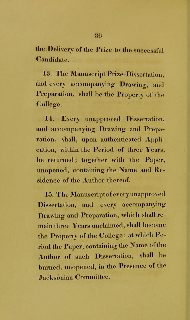 the Delivery of the Prize to the successful Candidate. 13. The Manuscript Prize-Dissertation, and every accompanying Drawing, and Preparation, shall be the Property of the College. 14. Every unapproved Dissertation, and accompanying Drawing and Prepa- ration, shall, upon authenticated Appli- cation, within the Period of three Years, be returned; together with the Paper, unopened, containing the Name and Re- sidence of the Author thereof. 15. The Manuscript ofevery unapproved Dissertation, and every accompanying Drawing and Preparation, which shall re- main three Years unclaimed, shall become the Property of the College; at which Pe- riod the Paper, containing the Name of the Author of such Dissertation, shall be burned, unopened, in the Presence of the Jacksonian Committee.