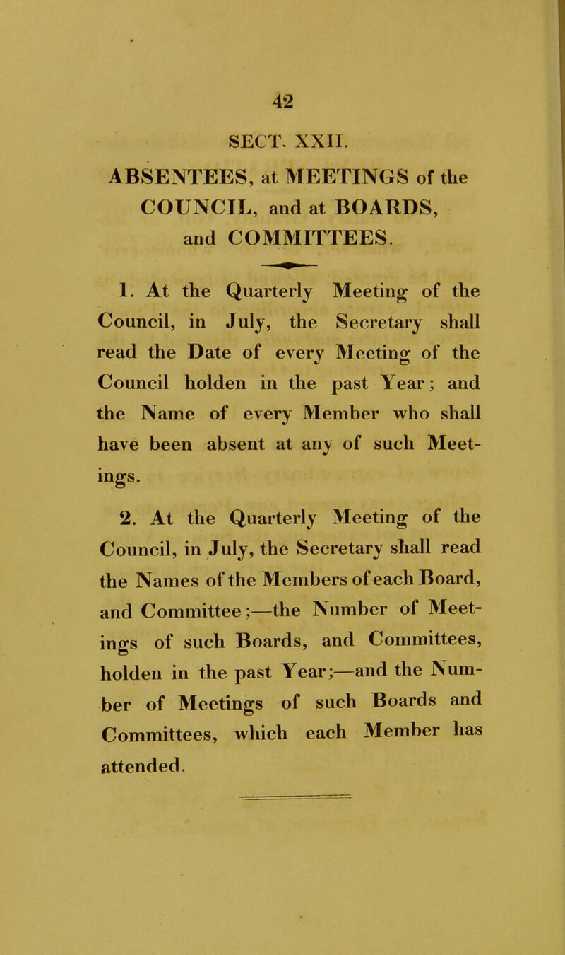 SECT. XXII. ABSENTEES, at MEETINGS of the COUNCIL, and at BOARDS, and COMMITTEES. 1. At the Quarterly Meeting of the Council, in July, the Secretary shall read the Date of every Meeting of the Council holden in the past Year; and the Name of every Member who shall have been absent at any of such Meet- ings. 2. At the Quarterly Meeting of the Council, in July, the Secretary shall read the Names of the Members of each Board, and Committee;—the Number of Meet- ings of such Boards, and Committees, holden in the past Year;—and the Num- ber of Meetings of such Boards and Committees, which each Member has attended.