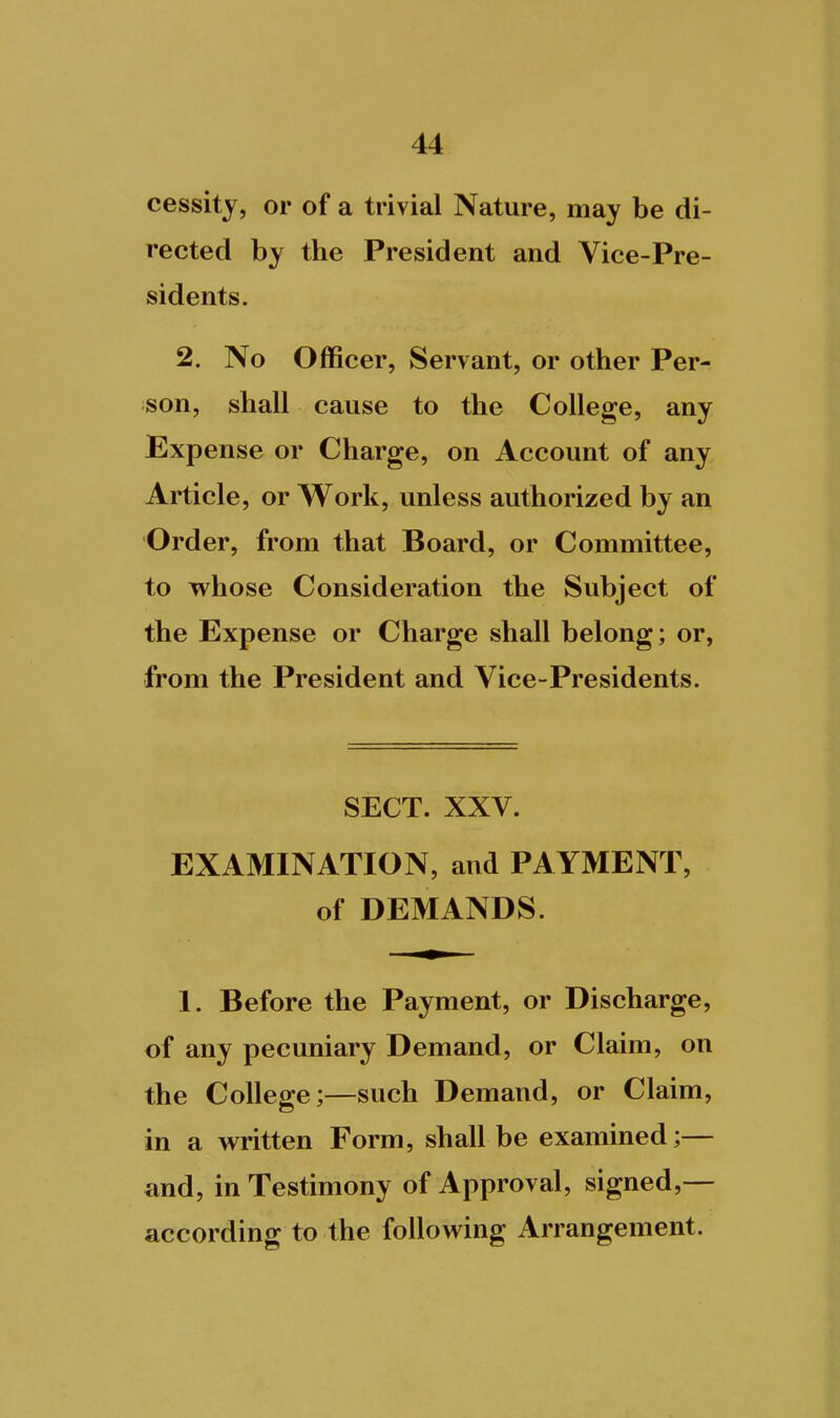 cessity, or of a trivial Nature, may be di- rected by the President and Vice-Pre- sidents. 2. No Officer, Servant, or other Per- son, shall cause to the College, any Expense or Charge, on Account of any Article, or Work, unless authorized by an Order, from that Board, or Committee, to whose Consideration the Subject of the Expense or Charge shall belong; or, from the President and Vice-Presidents. SECT. XXV. EXAMINATION, and PAYMENT, of DEMANDS. 1. Before the Payment, or Discharge, of any pecuniary Demand, or Claim, on the College;—such Demand, or Claim, in a written Form, shall be examined;— and, in Testimony of Approval, signed,— according to the following Arrangement.