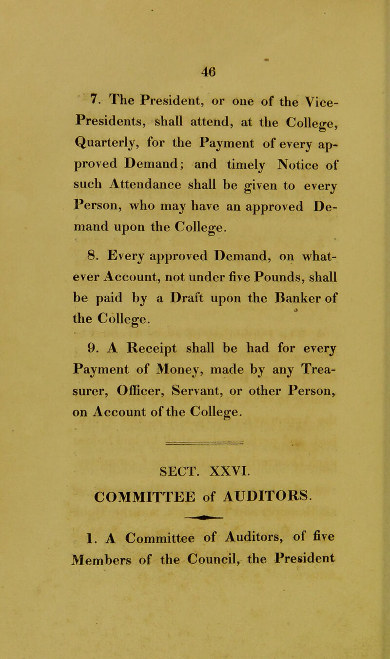 7. The President, or one of the Vice- Presidents, shall attend, at the College, Quarterly, for the Payment of every ap- proved Demand; and timely Notice of such Attendance shall be given to every Person, who may have an approved De- mand upon the College. 8. Every approved Demand, on what- ever Account, not under five Pounds, shall be paid by a Draft upon the Banker of the College. 9. A Receipt shall be had for every Payment of Money, made by any Trea- surer, Officer, Servant, or other Person, on Account of the College. SECT. XXVI. COMMITTEE of AUDITORS. 1. A Committee of Auditors, of five Members of the Council, the President