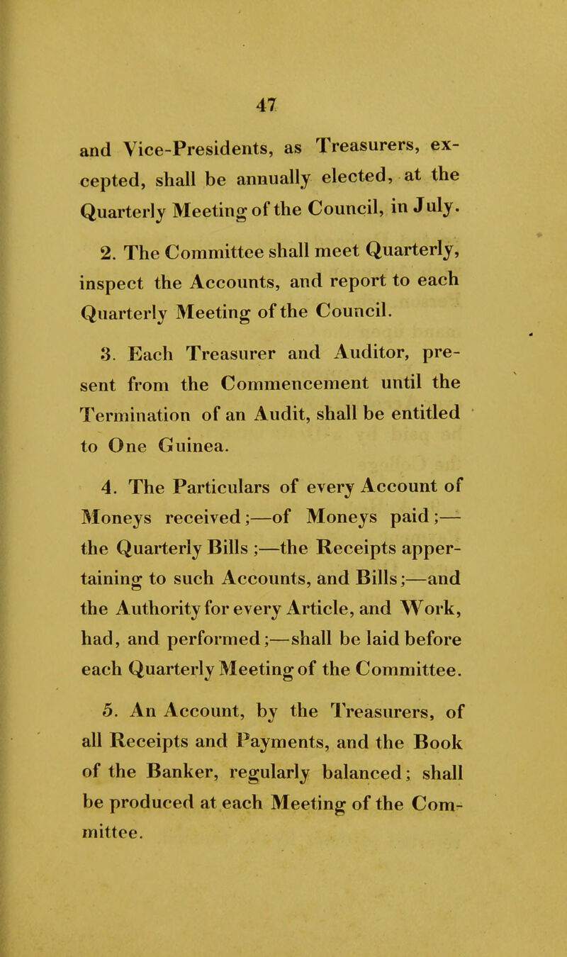 and Vice-Presidents, as Treasurers, ex- cepted, shall be annually elected, at the Quarterly Meeting of the Council, in July. 2. The Committee shall meet Quarterly, inspect the Accounts, and report to each Quarterly Meeting of the Council. 3. Each Treasurer and Auditor, pre- sent from the Commencement until the Termination of an Audit, shall be entitled to One Guinea. 4. The Particulars of every Account of Moneys received;—of Moneys paid;— the Quarterly Bills ;—the Receipts apper- taining to such Accounts, and Bills;—and the Authorityfor every Article, and Work, had, and performed;—shall be laid before each Quarterly Meeting of the Committee. 5. An Account, by the Treasurers, of all Receipts and Payments, and the Book of the Banker, regularly balanced; shall be produced at each Meeting of the Comr mittee.