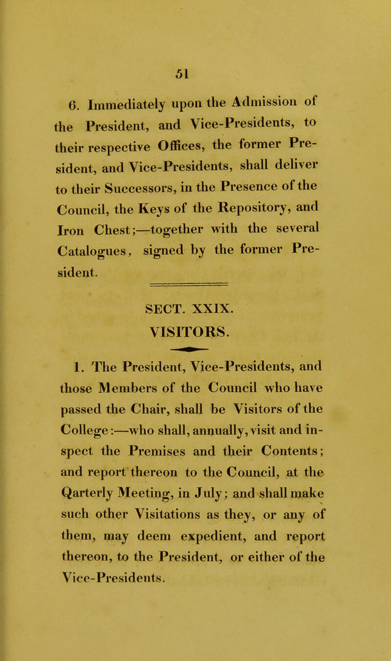 6. Immediately upon the Admission of the President, and Vice-Presidents, to their respective Offices, the former Pre- sident, and Vice-Presidents, shall deliver to their Successors, in the Presence of the Council, the Keys of the Repository, and Iron Chest;—together with the several Catalogues, signed by the former Pre- sident. SECT. XXIX. VISITORS. 1. The President, Vice-Presidents, and those Members of the Council who have passed the Chair, shall be Visitors of the College:—who shall, annually, visit and in- spect the Premises and their Contents; and report thereon to the Council, at the Qarterly Meeting, in July; and shall make such other Visitations as they, or any of them, may deem expedient, and report thereon, to the President, or either of the Vice-Presidents.