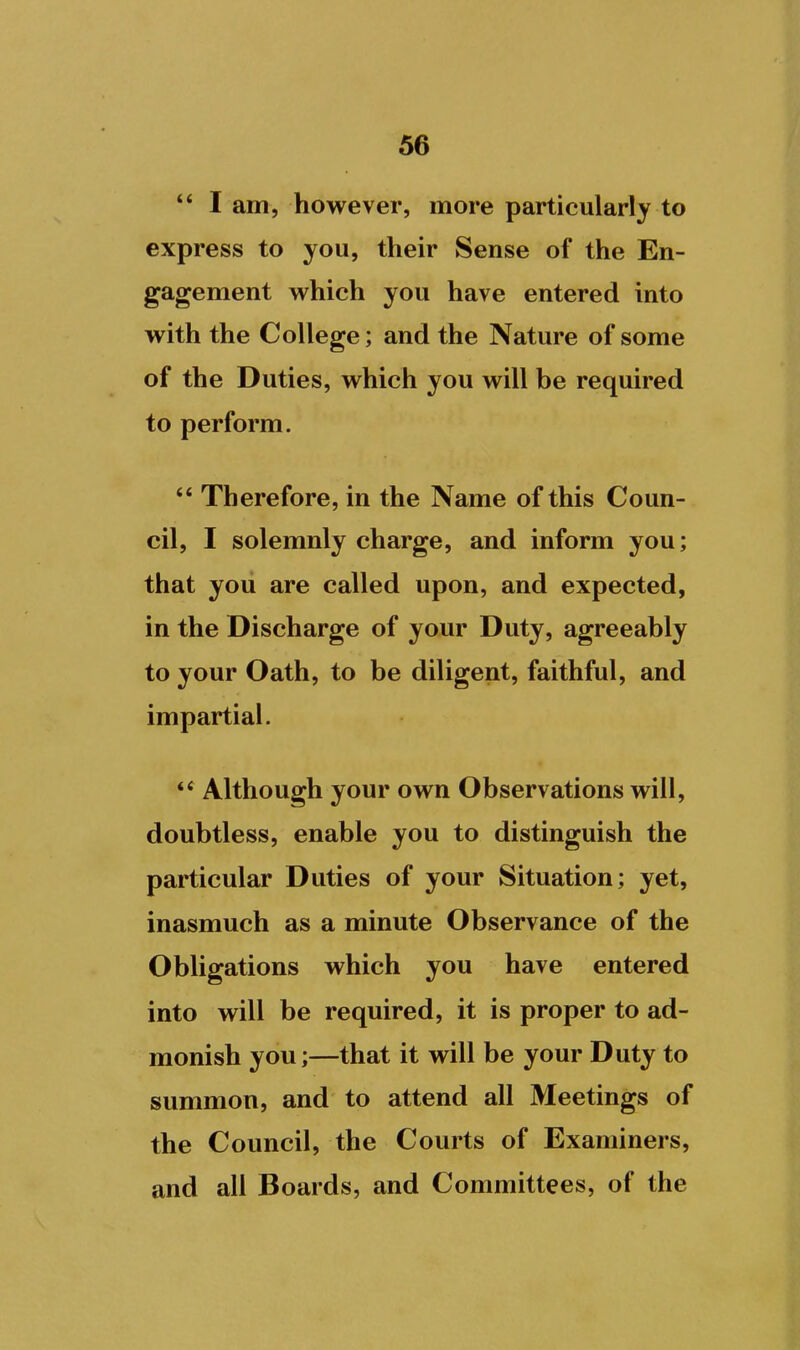 ** I am, however, more particularly to express to you, their Sense of the En- gagement which you have entered into with the College; and the Nature of some of the Duties, which you will be required to perform. ** Therefore, in the Name of this Coun- cil, I solemnly charge, and inform you; that you are called upon, and expected, in the Discharge of your Duty, agreeably to your Oath, to be diligent, faithful, and impartial. Although your own Observations will, doubtless, enable you to distinguish the particular Duties of your Situation; yet, inasmuch as a minute Observance of the Obligations which you have entered into will be required, it is proper to ad- monish you;—that it will be your Duty to summon, and to attend all Meetings of the Council, the Courts of Examiners, and all Boards, and Committees, of the